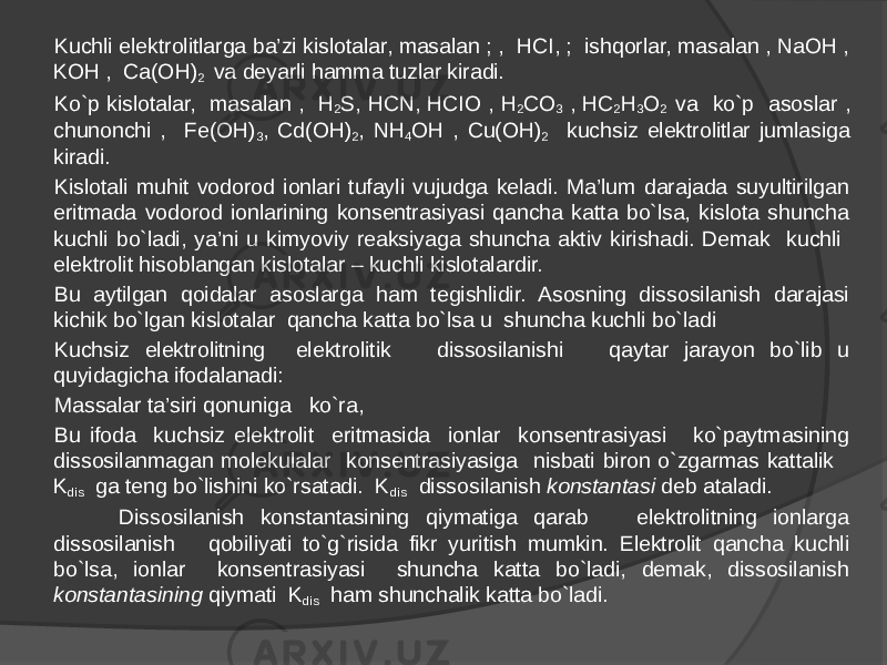 Kuchli elektrolitlarga ba’zi kislotalar, masalan ; , HCI, ; ishqorlar, masalan , NaOH , KOH , Ca(OH) 2 va deyarli hamma tuzlar kiradi. Ko`p kislotalar, masalan , H 2 S, HCN, HCIO , H 2 CO 3 , HC 2 H 3 O 2 va ko`p asoslar , chunonchi , Fe(OH) 3 , Cd(OH) 2 , NH 4 OH , Cu(OH) 2 kuchsiz elektrolitlar jumlasiga kiradi. Kislotali muhit vodorod ionlari tufayli vujudga keladi. Ma’lum darajada suyultirilgan eritmada vodorod ionlarining konsentrasiyasi qancha katta bo`lsa, kislota shuncha kuchli bo`ladi, ya’ni u kimyoviy reaksiyaga shuncha aktiv kirishadi. Demak kuchli elektrolit hisoblangan kislotalar – kuchli kislotalardir. Bu aytilgan qoidalar asoslarga ham tegishlidir. Asosning dissosilanish darajasi kichik bo`lgan kislotalar qancha katta bo`lsa u shuncha kuchli bo`ladi Kuchsiz elektrolitning elektrolitik dissosilanishi qaytar jarayon bo`lib u quyidagicha ifodalanadi: Massalar ta’siri qonuniga ko`ra, Bu ifoda kuchsiz elektrolit eritmasida ionlar konsentrasiyasi ko`paytmasining dissosilanmagan molekulalar konsentrasiyasiga nisbati biron o`zgarmas kattalik K dis ga teng bo`lishini ko`rsatadi. K dis dissosilanish konstantasi deb ataladi. Dissosilanish konstantasining qiymatiga qarab elektrolitning ionlarga dissosilanish qobiliyati to`g`risida fikr yuritish mumkin. Elektrolit qancha kuchli bo`lsa, ionlar konsentrasiyasi shuncha katta bo`ladi, demak, dissosilanish konstantasining qiymati K dis ham shunchalik katta bo`ladi. 