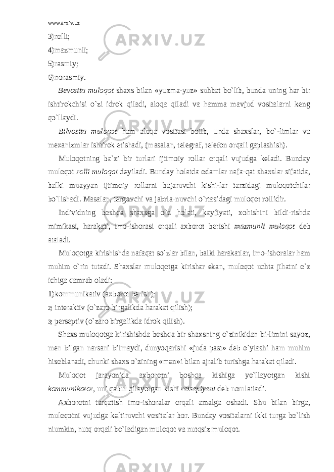 www.arxiv.uz 3) rolli; 4) mazmunli; 5) rasmiy; 6) norasmiy. Bevosita muloqot shaxs bilan «yuzma-yuz» suhbat bo`lib, bunda uning har bir ishtirokchisi o`zi idrok qiladi, aloqa qiladi va hamma mavjud vositalarni keng qo`llaydi. Bilvosita muloqot ham aloqa vositasi boiib, unda shaxslar, bo`-limlar va mexanizmlar ishtirok etishadi, (masalan, telegraf, telefon or qali gaplashish). Muloqotning ba`zi bir turlari ijtimoiy rollar orqali vujudga keladi. Bunday muloqot rolli muloqot deyiladi. Bunday holatda odamlar nafa-qat shaxslar sifatida, balki muayyan ijtimoiy rollarni bajaruvchi kishi-lar tarzidagi muloqotchilar bo`lishadi. Masalan, tergovchi va jabrla-nuvchi o`rtasidagi muloqot rollidir. Individning boshqa shaxsga o`z holati, kayfiyati, xohishini bildi-rishda mimikasi, harakati, imo-ishorasi orqali axborot berishi maz munli muloqot deb ataladi. Muloqotga kirishishda nafaqat so`zlar bilan, balki harakatlar, imo-ishoralar ham muhim o`rin tutadi. Shaxslar muloqotga kirishar ekan, muloqot uchta jihatni o`z ichiga qamrab oladi: 1) kommunikativ (axborot berish); 2) interaktiv (o`zaro birgalikda harakat qilish); 3) perseptiv (o`zaro birgalikda idrok qilish). Shaxs muloqotga kirishishda boshqa bir shaxsning o`zinikidan bi-limini sayoz, men bilgan narsani bilmaydi, dunyoqarishi «juda past» deb o`ylashi ham muhim hisoblanadi, chunki shaxs o`zining «men»i bilan ajralib turishga harakat qiladi. Muloqot jarayonida axborotni boshqa kishiga yo`llayotgan kishi kommunikator, uni qabul qilayotgan kishi retsepiyent deb nomlatiadi. Axborotni tarqatish imo-ishoralar orqali amalga oshadi. Shu bilan birga, muloqotni vujudga keltiruvchi vositalar bor. Bunday vositalarni ikki turga bo`lish niumkin, nutq orqali bo`ladigan muloqot va nutqsiz muloqot. 