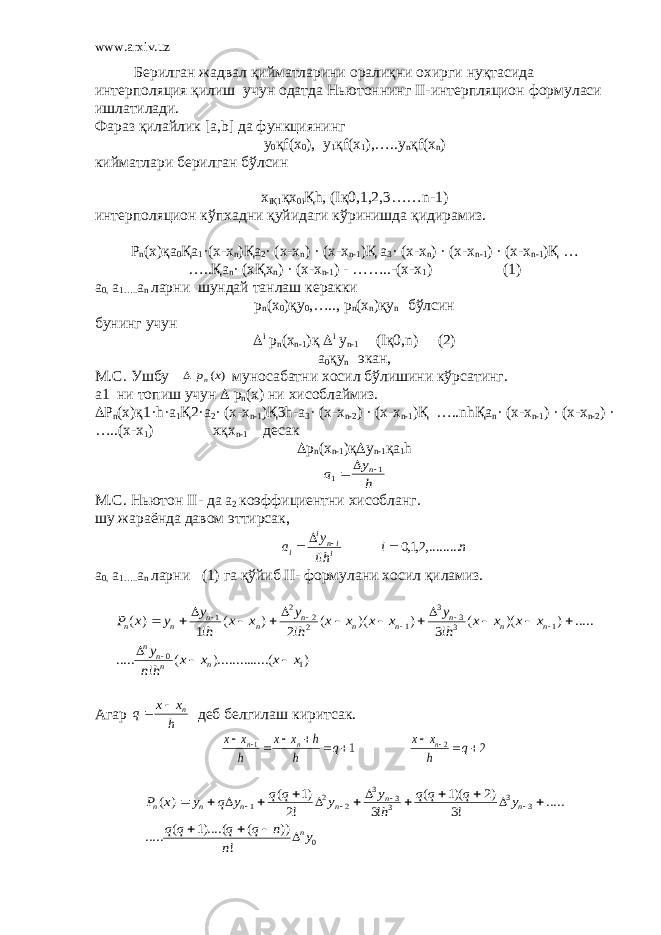 www.arxiv.uz Берилган жадвал қийматларини оралиқни охирги нуқтасида интерполяция қилиш учун одатда Ньютоннинг II- интерпляцион формуласи ишлатилади. Фараз қилайлик [ a , b ] да функциянинг у 0 қ f (х 0 ), у 1 қ f (х 1 ),…..у n қ f (х n ) кийматлари берилган бўлсин x i Қ1 қ x 0 i Қ h , ( I қ0,1,2,3…… n -1) интерполяцион кўпхадни қуйидаги кўринишда қидирамиз. Р n (х)қ a 0 Қ a 1 ·( x - x n )Қ a 2 · ( x - x n ) · ( x - x n -1 )Қ a 3 · ( x - x n ) · ( x - x n -1 ) · ( x - x n -1 )Қ … …..Қ a n · ( x Қ x n ) · ( x - x n -1 ) - ……..-( x - x 1 ) (1) а 0, а 1….. а n ларни шундай танлаш керакки р n (х 0 )қу 0 ,….., р n (х n )қу n бўлсин бунинг учун  i р n ( х n-1 )қ  i у n-1 (Iқ0,n) (2) a 0 қy n экан , M.C. Ушбу ) (x pn  муносабатни хосил бўлишини кўрсатинг . а1 ни топиш учун  р n (х) ни хисоблаймиз.  Р n (х)қ1· h · a 1 Қ2· a 2 · ( x - x n -1 )Қ3 h - a 3 · ( x - x n -2 ) · ( x - x n -1 )Қ ….. nh Қ a n · ( x - x n -1 ) · ( x - x n -2 ) · …..( x - x 1 ) x қ x n -1 десак  р n (х n -1 )қ  у n -1 қа 1 h h y a n1 1    M.C. Нью тон II - да а 2 коэффициентни хисобланг. шу жараёнда давом эттирсак, n i hi y a iini i ,.........2,1,0 !     а 0, а 1….. а n ларни (1) га қ ўйиб II - формулани хосил қиламиз. ) .....( )......... ( ! ..... ..... ) )( ( !3 ) )( ( !2 ) ( !1 ) ( 1 0 1 33 3 1 22 2 1 x x x x h n y x x x x h y x x x x h y x x h y y x P n nn n n n n n n n n n n n                       Агар h x x q n   деб белгилаш киритсак. 2 1 2 1            q h x x q h h x x h x x n n n 0 3 3 33 3 2 2 1 ! )) ( )....(1 ( ..... ..... !3 )2 )(1 ( !3 !2 )1 ( ) ( y n n q q q q y q q q h y y q q y q y x P n n n n n n n                      