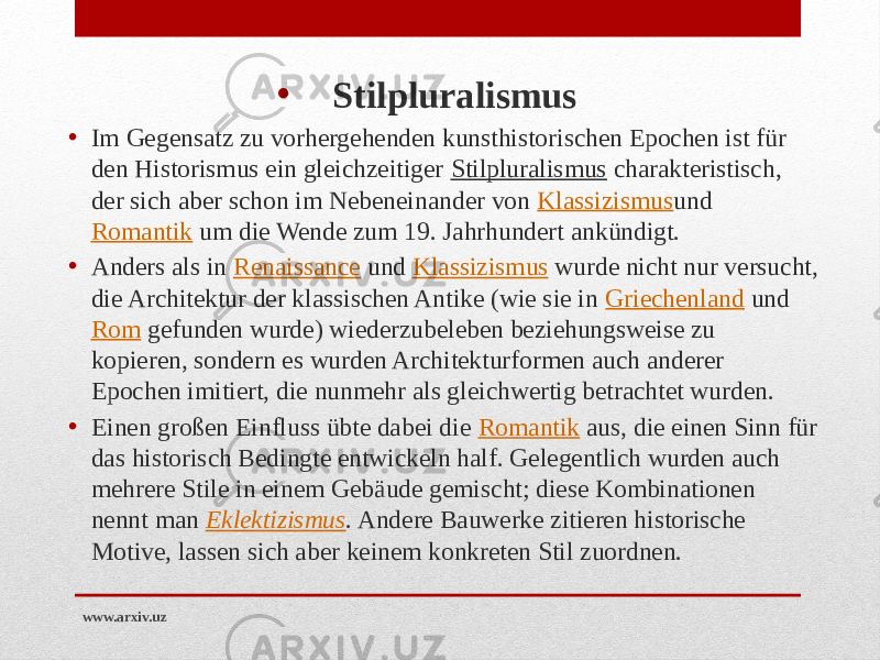 • Stilpluralismus • Im Gegensatz zu vorhergehenden kunsthistorischen Epochen ist für den Historismus ein gleichzeitiger  Stilpluralismus  charakteristisch, der sich aber schon im Nebeneinander von  Klassizismus und  Romantik  um die Wende zum 19. Jahrhundert ankündigt. • Anders als in  Renaissance  und  Klassizismus  wurde nicht nur versucht, die Architektur der klassischen Antike (wie sie in  Griechenland  und  Rom  gefunden wurde) wiederzubeleben beziehungsweise zu kopieren, sondern es wurden Architekturformen auch anderer Epochen imitiert, die nunmehr als gleichwertig betrachtet wurden. • Einen großen Einfluss übte dabei die  Romantik  aus, die einen Sinn für das historisch Bedingte entwickeln half. Gelegentlich wurden auch mehrere Stile in einem Gebäude gemischt; diese Kombinationen nennt man  Eklektizismus . Andere Bauwerke zitieren historische Motive, lassen sich aber keinem konkreten Stil zuordnen. www.arxiv.uz 