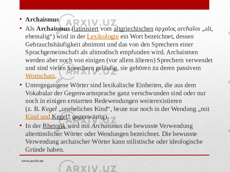 • Archaismus • Als  Archaismus  ( latinisiert  vom  altgriechischen  ἀρχαῖος  archaĩos  „alt, ehemalig“) wird in der  Lexikologie  ein Wort bezeichnet, dessen Gebrauchshäufigkeit abnimmt und das von den Sprechern einer Sprachgemeinschaft als altmodisch empfunden wird. Archaismen werden aber noch von einigen (vor allem älteren) Sprechern verwendet und sind vielen Sprechern geläufig, sie gehören zu deren passivem  Wortschatz . • Untergegangene Wörter sind lexikalische Einheiten, die aus dem Vokabular der Gegenwartssprache ganz verschwunden sind oder nur noch in einigen erstarrten Redewendungen weiterexistieren (z. B.  Kegel  „uneheliches Kind“, heute nur noch in der Wendung „mit  Kind und Kegel “ gegenwärtig). • In der  Rhetorik  wird mit  Archaismus  die bewusste Verwendung altertümlicher Wörter oder Wendungen bezeichnet. Die bewusste Verwendung archaischer Wörter kann stilistische oder ideologische Gründe haben. www.arxiv.uz 