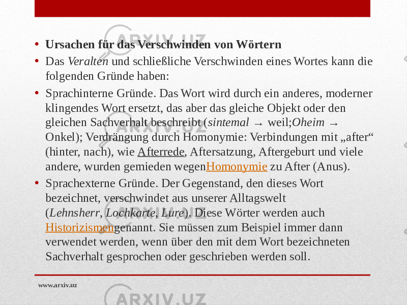 • Ursachen für das Verschwinden von Wörtern • Das  Veralten  und schließliche Verschwinden eines Wortes kann die folgenden Gründe haben: • Sprachinterne Gründe. Das Wort wird durch ein anderes, moderner klingendes Wort ersetzt, das aber das gleiche Objekt oder den gleichen Sachverhalt beschreibt ( sintemal  → weil; Oheim  → Onkel); Verdrängung durch Homonymie: Verbindungen mit „after“ (hinter, nach), wie  Afterrede , Aftersatzung, Aftergeburt und viele andere, wurden gemieden wegen Homonymie  zu After (Anus). • Sprachexterne Gründe. Der Gegenstand, den dieses Wort bezeichnet, verschwindet aus unserer Alltagswelt ( Lehnsherr ,  Lochkarte ,  Lure ). Diese Wörter werden auch  Historizismen genannt. Sie müssen zum Beispiel immer dann verwendet werden, wenn über den mit dem Wort bezeichneten Sachverhalt gesprochen oder geschrieben werden soll. www.arxiv.uz 