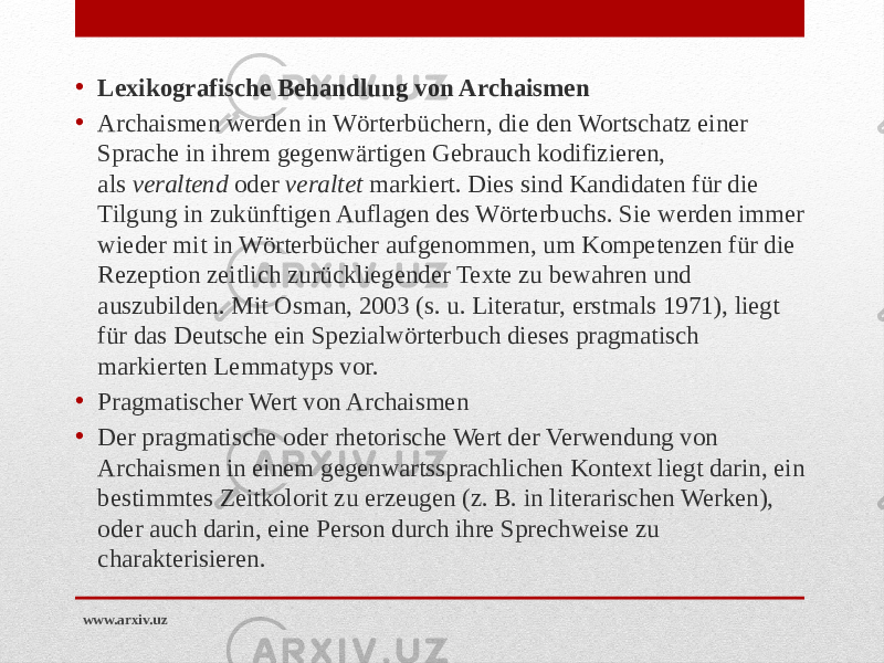 • Lexikografische Behandlung von Archaismen • Archaismen werden in Wörterbüchern, die den Wortschatz einer Sprache in ihrem gegenwärtigen Gebrauch kodifizieren, als  veraltend  oder  veraltet  markiert. Dies sind Kandidaten für die Tilgung in zukünftigen Auflagen des Wörterbuchs. Sie werden immer wieder mit in Wörterbücher aufgenommen, um Kompetenzen für die Rezeption zeitlich zurückliegender Texte zu bewahren und auszubilden. Mit Osman, 2003 (s. u. Literatur, erstmals 1971), liegt für das Deutsche ein Spezialwörterbuch dieses pragmatisch markierten Lemmatyps vor. • Pragmatischer Wert von Archaismen • Der pragmatische oder rhetorische Wert der Verwendung von Archaismen in einem gegenwartssprachlichen Kontext liegt darin, ein bestimmtes Zeitkolorit zu erzeugen (z. B. in literarischen Werken), oder auch darin, eine Person durch ihre Sprechweise zu charakterisieren. www.arxiv.uz 