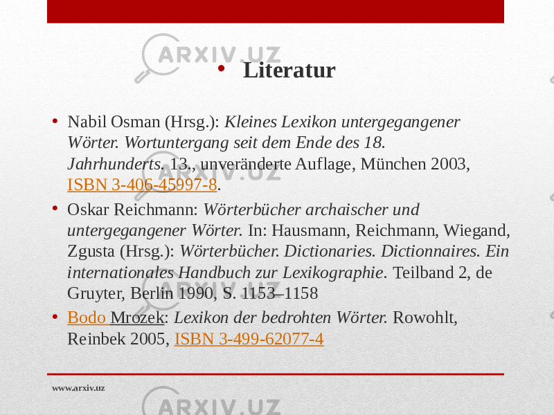 • Literatur • Nabil Osman (Hrsg.):  Kleines Lexikon untergegangener Wörter. Wortuntergang seit dem Ende des 18. Jahrhunderts.  13., unveränderte Auflage, München 2003,  ISBN 3-406-45997-8 . • Oskar Reichmann:  Wörterbücher archaischer und untergegangener Wörter.  In: Hausmann, Reichmann, Wiegand, Zgusta (Hrsg.):  Wörterbücher. Dictionaries. Dictionnaires. Ein internationales Handbuch zur Lexikographie.  Teilband 2, de Gruyter, Berlin 1990, S. 1153–1158 • Bodo Mrozek :  Lexikon der bedrohten Wörter.  Rowohlt, Reinbek 2005,  ISBN 3-499-62077-4 www.arxiv.uz 