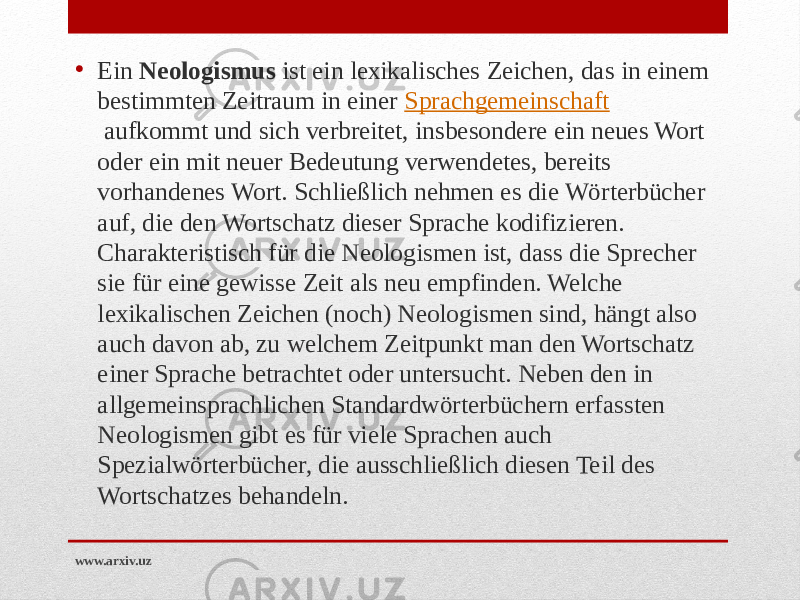 • Ein  Neologismus  ist ein lexikalisches Zeichen, das in einem bestimmten Zeitraum in einer  Sprachgemeinschaft  aufkommt und sich verbreitet, insbesondere ein neues Wort oder ein mit neuer Bedeutung verwendetes, bereits vorhandenes Wort. Schließlich nehmen es die Wörterbücher auf, die den Wortschatz dieser Sprache kodifizieren. Charakteristisch für die Neologismen ist, dass die Sprecher sie für eine gewisse Zeit als neu empfinden. Welche lexikalischen Zeichen (noch) Neologismen sind, hängt also auch davon ab, zu welchem Zeitpunkt man den Wortschatz einer Sprache betrachtet oder untersucht. Neben den in allgemeinsprachlichen Standardwörterbüchern erfassten Neologismen gibt es für viele Sprachen auch Spezialwörterbücher, die ausschließlich diesen Teil des Wortschatzes behandeln. www.arxiv.uz 