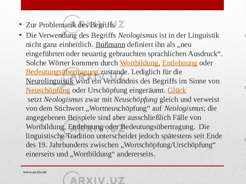 • Zur Problematik des Begriffs • Die Verwendung des Begriffs  Neologismus  ist in der Linguistik nicht ganz einheitlich.  Bußmann  definiert ihn als „neu eingeführten oder neuartig gebrauchten sprachlichen Ausdruck“. Solche Wörter kommen durch  Wortbildung ,  Entlehnung  oder  Bedeutungsübertragung  zustande. Lediglich für die  Neurolinguistik  wird ein Verständnis des Begriffs im Sinne von  Neuschöpfung  oder Urschöpfung eingeräumt.  Glück  setzt  Neologismus  zwar mit  Neuschöpfung  gleich und verweist von dem Stichwort „Wortneuschöpfung“ auf  Neologismus ; die angegebenen Beispiele sind aber ausschließlich Fälle von Wortbildung, Entlehnung oder Bedeutungsübertragung.  Die linguistische Tradition unterscheidet jedoch spätestens seit Ende des 19. Jahrhunderts zwischen „Wortschöpfung/Urschöpfung“ einerseits und „Wortbildung“ andererseits. www.arxiv.uz 