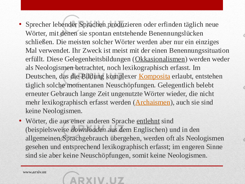 • Sprecher lebender Sprachen produzieren oder erfinden täglich neue Wörter, mit denen sie spontan entstehende Benennungslücken schließen. Die meisten solcher Wörter werden aber nur ein einziges Mal verwendet. Ihr Zweck ist meist mit der einen Benennungssituation erfüllt. Diese Gelegenheitsbildungen ( Okkasionalismen ) werden weder als Neologismen betrachtet, noch lexikographisch erfasst. Im Deutschen, das die Bildung komplexer  Komposita  erlaubt, entstehen täglich solche momentanen Neuschöpfungen. Gelegentlich belebt erneuter Gebrauch lange Zeit ungenutzte Wörter wieder, die nicht mehr lexikographisch erfasst werden ( Archaismen ), auch sie sind keine Neologismen. • Wörter, die aus einer anderen Sprache  entlehnt  sind (beispielsweise  downloaden  aus dem Englischen) und in den allgemeinen Sprachgebrauch übergehen, werden oft als Neologismen gesehen und entsprechend lexikographisch erfasst; im engeren Sinne sind sie aber keine Neuschöpfungen, somit keine Neologismen. www.arxiv.uz 