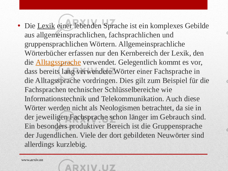 • Die  Lexik  einer lebenden Sprache ist ein komplexes Gebilde aus allgemeinsprachlichen, fachsprachlichen und gruppensprachlichen Wörtern. Allgemeinsprachliche Wörterbücher erfassen nur den Kernbereich der Lexik, den die  Alltagssprache  verwendet. Gelegentlich kommt es vor, dass bereits lang verwendete Wörter einer Fachsprache in die Alltagssprache vordringen. Dies gilt zum Beispiel für die Fachsprachen technischer Schlüsselbereiche wie Informationstechnik und Telekommunikation. Auch diese Wörter werden nicht als Neologismen betrachtet, da sie in der jeweiligen Fachsprache schon länger im Gebrauch sind. Ein besonders produktiver Bereich ist die Gruppensprache der Jugendlichen. Viele der dort gebildeten Neuwörter sind allerdings kurzlebig. www.arxiv.uz 