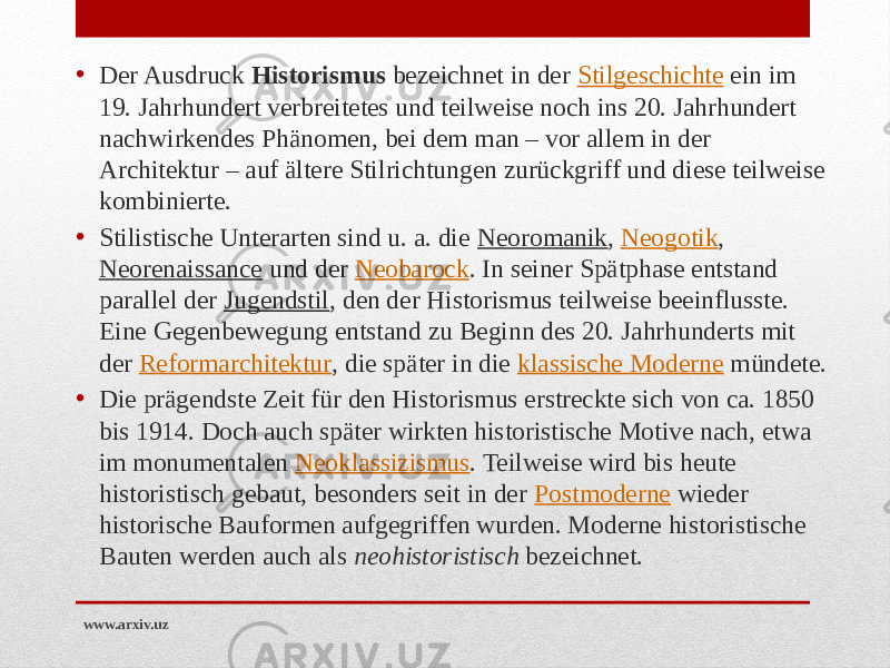 • Der Ausdruck  Historismus  bezeichnet in der  Stilgeschichte  ein im 19. Jahrhundert verbreitetes und teilweise noch ins 20. Jahrhundert nachwirkendes Phänomen, bei dem man – vor allem in der Architektur – auf ältere Stilrichtungen zurückgriff und diese teilweise kombinierte. • Stilistische Unterarten sind u. a. die  Neoromanik ,  Neogotik ,  Neorenaissance  und der  Neobarock . In seiner Spätphase entstand parallel der  Jugendstil , den der Historismus teilweise beeinflusste. Eine Gegenbewegung entstand zu Beginn des 20. Jahrhunderts mit der  Reformarchitektur , die später in die  klassische Moderne  mündete. • Die prägendste Zeit für den Historismus erstreckte sich von ca. 1850 bis 1914. Doch auch später wirkten historistische Motive nach, etwa im monumentalen  Neoklassizismus . Teilweise wird bis heute historistisch gebaut, besonders seit in der  Postmoderne  wieder historische Bauformen aufgegriffen wurden. Moderne historistische Bauten werden auch als  neohistoristisch  bezeichnet. www.arxiv.uz 