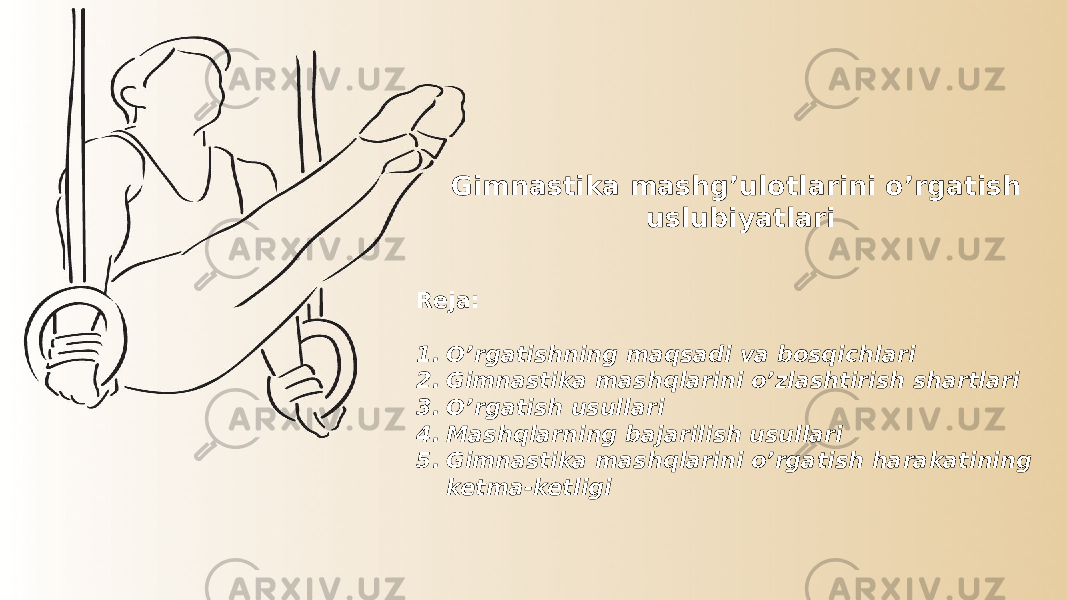 Gimnastika mashg’ulotlarini o’rgatish uslubiyatlari Reja: 1. O’rgatishning maqsadi va bosqichlari 2. Gimnastika mashqlarini o’zlashtirish shartlari 3. O’rgatish usullari 4. Mashqlarning bajarilish usullari 5. Gimnastika mashqlarini o’rgatish harakatining ketma-ketligi 