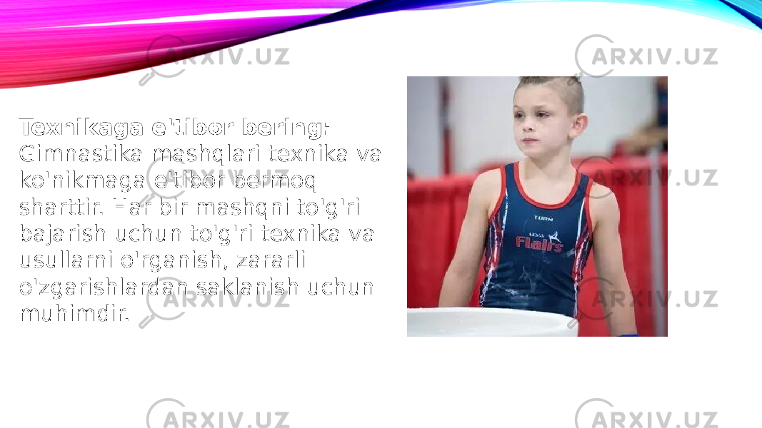 Texnikaga e&#39;tibor bering: Gimnastika mashqlari texnika va ko&#39;nikmaga e&#39;tibor bermoq sharttir. Har bir mashqni to&#39;g&#39;ri bajarish uchun to&#39;g&#39;ri texnika va usullarni o&#39;rganish, zararli o&#39;zgarishlardan saklanish uchun muhimdir. 