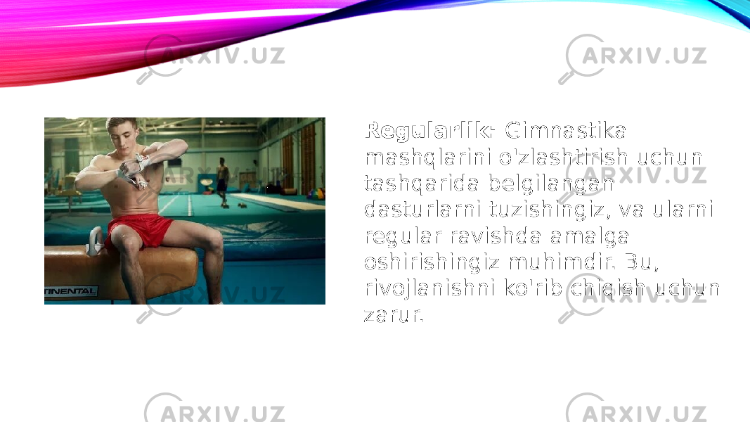 Regularlik: Gimnastika mashqlarini o&#39;zlashtirish uchun tashqarida belgilangan dasturlarni tuzishingiz, va ularni regular ravishda amalga oshirishingiz muhimdir. Bu, rivojlanishni ko&#39;rib chiqish uchun zarur. 