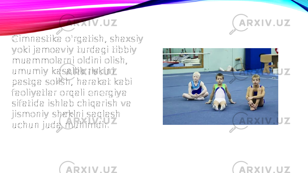 Gimnastika o&#39;rgatish, shaxsiy yoki jamoaviy turdagi tibbiy muammolarni oldini olish, umumiy kasallik riskini pastga solish, harakat kabi faoliyatlar orqali energiya sifatida ishlab chiqarish va jismoniy shaklni saqlash uchun juda muhimdir. 