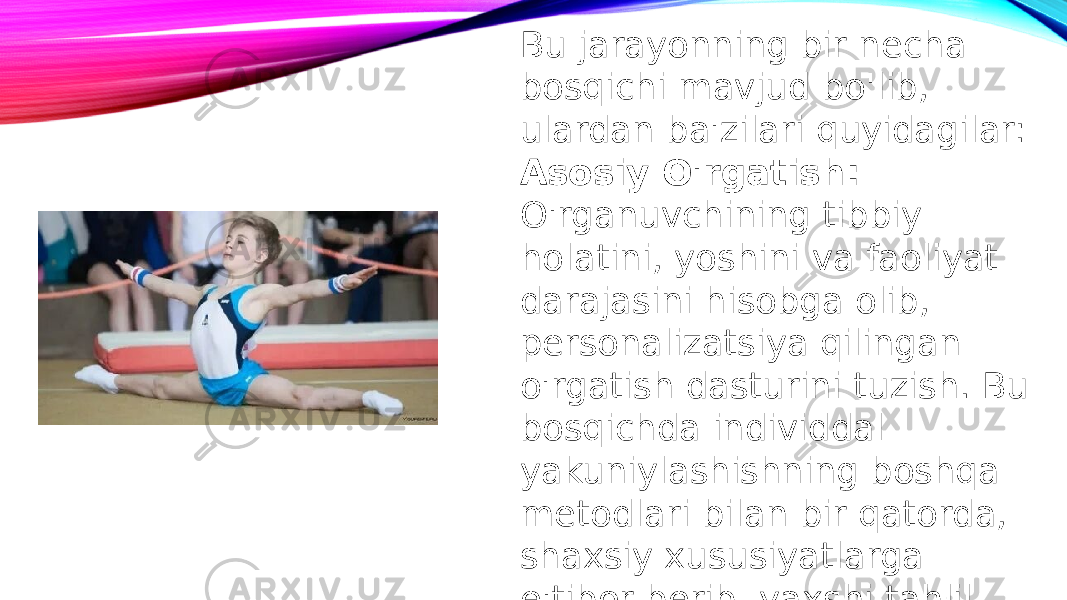 Bu jarayonning bir necha bosqichi mavjud bo&#39;lib, ulardan ba&#39;zilari quyidagilar: Asosiy O&#39;rgatish: O&#39;rganuvchining tibbiy holatini, yoshini va faoliyat darajasini hisobga olib, personalizatsiya qilingan o&#39;rgatish dasturini tuzish. Bu bosqichda individdal yakuniylashishning boshqa metodlari bilan bir qatorda, shaxsiy xususiyatlarga e&#39;tibor berib, yaxshi tahlil qilinadi. 