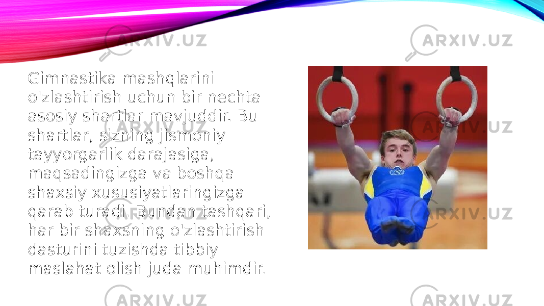 Gimnastika mashqlarini o&#39;zlashtirish uchun bir nechta asosiy shartlar mavjuddir. Bu shartlar, sizning jismoniy tayyorgarlik darajasiga, maqsadingizga va boshqa shaxsiy xususiyatlaringizga qarab turadi. Bundan tashqari, har bir shaxsning o&#39;zlashtirish dasturini tuzishda tibbiy maslahat olish juda muhimdir. 