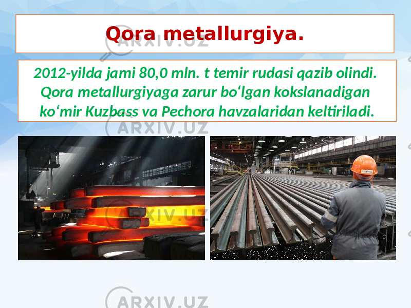 Qora metallurgiya. 2012-yilda jami 80,0 mln. t temir rudasi qazib olindi. Qora metallurgiyaga zarur bo‘lgan kokslanadigan ko‘mir Kuzbass va Pechora havzalaridan keltiriladi. 