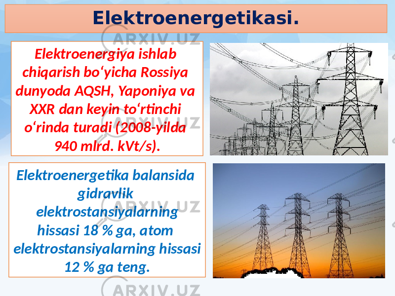 Elektroenergetikasi. Elektroenergiya ishlab chiqarish bo‘yicha Rossiya dunyoda AQSH, Yaponiya va XXR dan keyin to‘rtinchi o‘rinda turadi (2008-yilda 940 mlrd. kVt/s). Elektroenergetika balansida gidravlik elektrostansiyalarning hissasi 18 % ga, atom elektrostansiyalarning hissasi 12 % ga teng. 