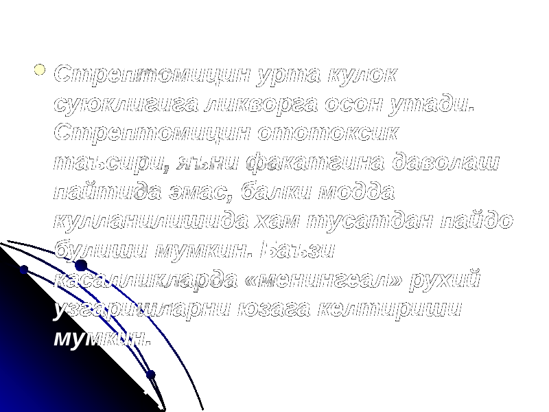  Стрептомицин урта кулок суюклигига ликворга осон утади. Стрептомицин ототоксик таъсири, яъни факатгина даволаш пайтида эмас, балки модда кулланилишида хам тусатдан пайдо булиши мумкин. Баъзи касалликларда «менингеал» рухий узгаришларни юзага келтириши мумкин. 