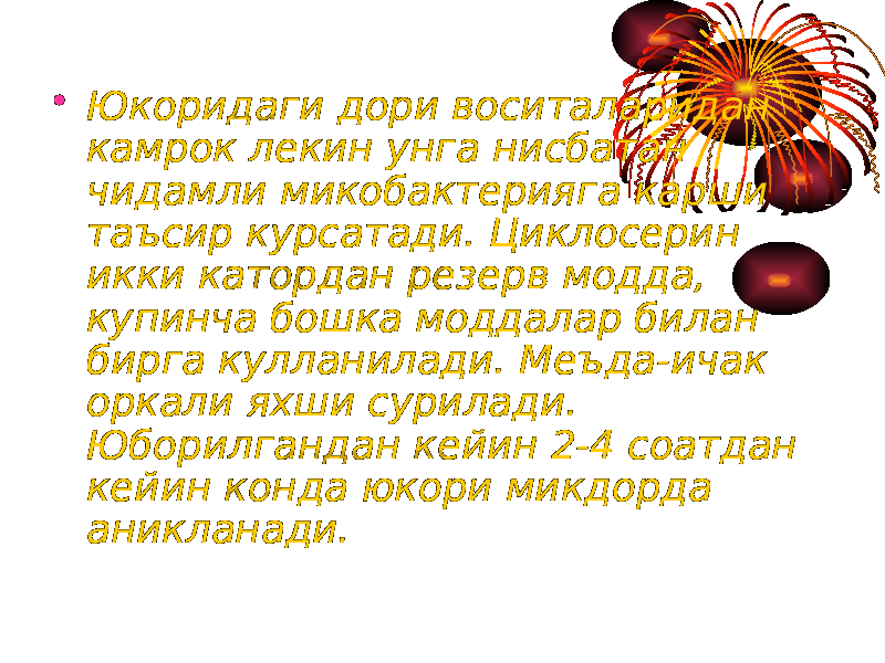 • Юкоридаги дори воситаларидан камрок лекин унга нисбатан чидамли микобактерияга карши таъсир курсатади. Циклосерин икки катордан резерв модда, купинча бошка моддалар билан бирга кулланилади. Меъда-ичак оркали яхши сурилади. Юборилгандан кейин 2-4 соатдан кейин конда юкори микдорда аникланади. 