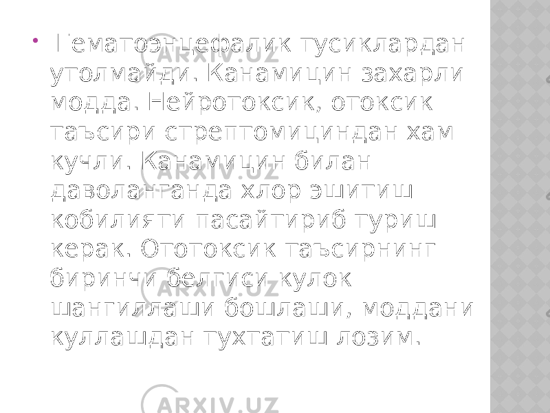  Гематоэнцефалик тусиклардан утолмайди. Канамицин захарли модда. Нейротоксик, отоксик таъсири стрептомициндан хам кучли. Канамицин билан даволанганда хлор эшитиш кобилияти пасайтириб туриш керак. Ототоксик таъсирнинг биринчи белгиси кулок шангиллаши бошлаши, моддани куллашдан тухтатиш лозим. 