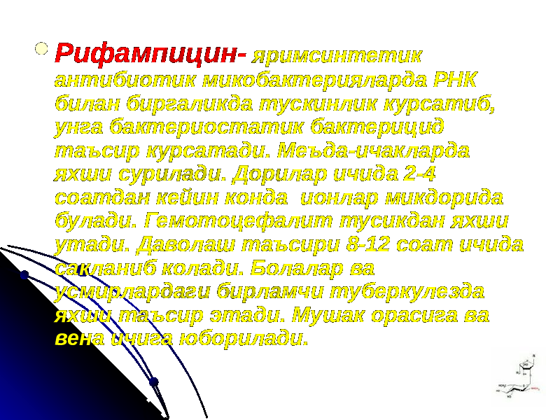  Рифампицин- яримсинтетик антибиотик микобактерияларда РНК билан биргаликда тускинлик курсатиб, унга бактериостатик бактерицид таъсир курсатади. Меъда-ичакларда яхши сурилади. Дорилар ичида 2-4 соатдан кейин конда ионлар микдорида булади. Гемотоцефалит тусикдан яхши утади. Даволаш таъсири 8-12 соат ичида сакланиб колади. Болалар ва усмирлардаги бирламчи туберкулезда яхши таъсир этади. Мушак орасига ва вена ичига юборилади. 