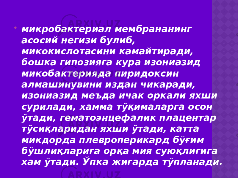  микробактериал мембрананинг асосий негизи булиб, микокислотасини камайтиради, бошка гипозияга кура изониазид микобактерияда пиридоксин алмашинувини издан чикаради, изониазид меъда ичак оркали яхши сурилади, хамма тўқималарга осон ўтади, гематоэнцефалик плацентар тўсиқларидан яхши ўтади, катта микдорда плевроперикард бўғим бўшлиқларига орқа мия суюқлигига хам ўтади. Ўпка жигарда тўпланади. 