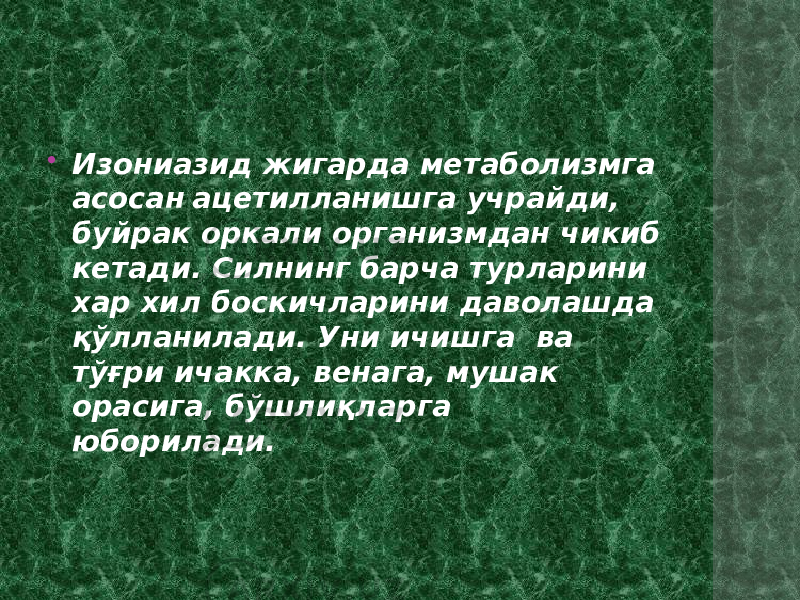  Изониазид жигарда метаболизмга асосан ацетилланишга учрайди, буйрак оркали организмдан чикиб кетади. Силнинг барча турларини хар хил боскичларини даволашда қўлланилади. Уни ичишга ва тўғри ичакка, венага, мушак орасига, бўшлиқларга юборилади. 