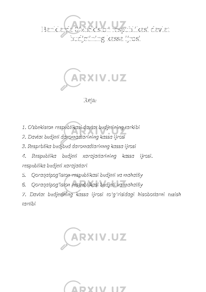 Banklarda 0 ‘zbekiston respublikasi davlat budjetining kassa ijrosi Reja : 1. O&#39;zbekiston respublikasi davlat budjetining tarkibi 2. Davlat budjeti daromadlarining kassa ijrosi 3. Resp r blika budj bud daromadlarimng kassa ijrosi 4. Respublika budjeti xarajatlarining kassa ijrosi. respublika budjeti xarajatlari 5. Qoraqalpog&#39;iston respublikasi budjeti va mahalliy 6. Qoraqalpog&#39;iston respublikasi budjeti va mahalliy 7. Davlat budjetining kassa ijrosi to ‘g‘risidagi hisobotlarni tuzish tartibi 