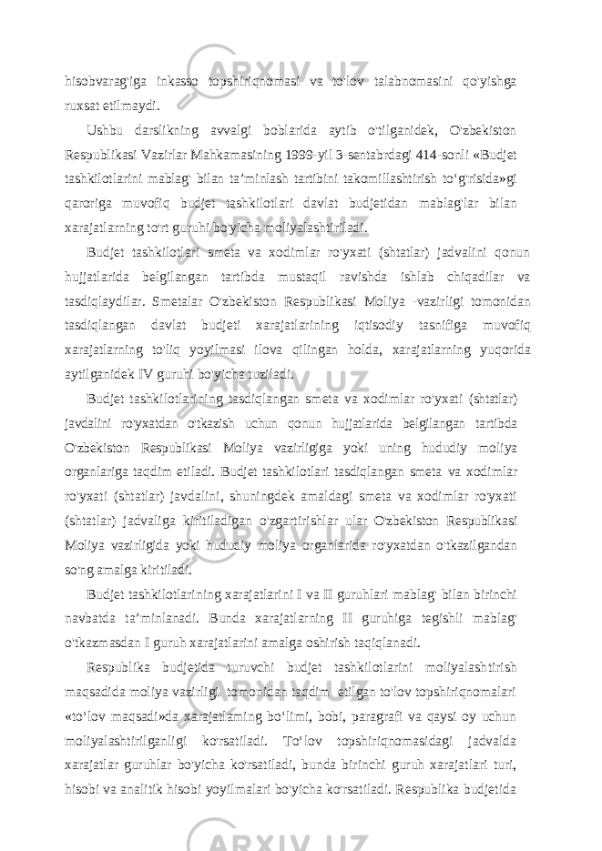 hisobvarag&#39;iga inkasso topshiriqnomasi va to&#39;lov talabnomasini qo&#39;yishga ruxsat etilmaydi. Ushbu darslikning avvalgi boblarida aytib o&#39;tilganidek, O&#39;zbekiston Respublikasi Vazirlar Mahkamasining 1999-yil 3-sentabrdagi 414-sonli «Budjet tashkilotlarini mablag&#39; bilan ta’minlash tartibini takomillashtirish to‘g&#39;risida»gi qaroriga muvofiq budjet tashkilotlari davlat budjetidan mablag&#39;lar bilan xarajatlarning to&#39;rt guruhi bo&#39;yicha moliyalashtiriladi. Budjet tashkilotlari smeta va xodimlar ro&#39;yxati (shtatlar) jadvalini qonun hujjatlarida belgilangan tartibda mustaqil ravishda ishlab chiqadilar va tasdiqlaydilar. Smetalar O&#39;zbekiston Respublikasi Moliya - vazirligi tomonidan tasdiqlangan davlat budjeti xarajatlarining iqtisodiy tasnifiga muvofiq xarajatlarning to&#39;liq yoyilmasi ilova qilingan holda, xarajatlarning yuqorida aytilganidek IV guruhi bo&#39;yicha tuziladi. Budjet tashkilotlarining tasdiqlangan smeta va xodimlar ro&#39;yxati (shtatlar) javdalini ro&#39;yxatdan o&#39;tkazish uchun qonun hujjatlarida belgilangan tartibda O&#39;zbekiston Respublikasi Moliya vazirligiga yoki uning hududiy moliya organlariga taqdim etiladi. Budjet tashkilotlari tasdiqlangan smeta va xodimlar ro&#39;yxati (shtatlar) javdalini, shuningdek amaldagi smeta va xodimlar ro&#39;yxati (shtatlar) jadvaliga kiritiladigan o&#39;zgartirishlar ular O&#39;zbekiston Respublikasi Moliya vazirligida yoki hududiy moliya organlarida ro&#39;yxatdan o&#39;tkazilgandan so&#39;ng amalga kiritiladi. Budjet tashkilotlarining xarajatlarini I va II guruhlari mablag&#39; bilan birinchi navbatda ta ’minlanadi. Bunda xarajatlarning II guruhiga tegishli mablag&#39; o&#39;tkazmasdan I guruh xarajatlarini amalga oshirish taqiqlanadi. Respublika budjetida turuvchi budjet tashkilotlarini moliyalash tirish maqsadida moliya vazirligi tomonidan taqdim etilgan to&#39;lov topshiriqnomalari «to‘lov maqsadi»da xarajatlaming bo‘limi, bobi, paragrafi va qaysi oy uchun moliyalashtirilganligi ko&#39;rsatiladi. To‘lov topshiriqnomasidagi jadvalda xarajatlar guruhlar bo&#39;yicha ko&#39;rsatiladi, bunda birinchi guruh xarajatlari turi, hisobi va analitik hisobi yoyilmalari bo&#39;yicha ko&#39;rsatiladi. Respublika budjetida 