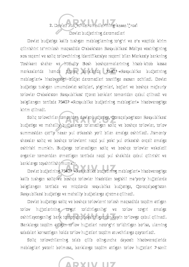 2. Davlat budjeti daromadlarining kassa ijrosi Davlat budjetining daromadlari Davlat budjetiga kelib tushgan mablag&#39;laming to ‘g‘ri va o‘z vaqtida kirim qilinishini ta’minlash maqsadida O&#39;zbekiston Respublikasi Moliya vazirligining xos raqami va soliq to&#39;lovchining identifikatsiya raqami bilan Markaziy bankning Toshkent shahar va hududiy Bosh boshqarmalarining hisob-kitob kassa markazlarida hamda tijorat banklarida 23402-«Respublika budjetining mablag&#39;lari» hisobvarag&#39;i budjet daromadlari tasnifiga asosan ochiladi. Davlat budjetiga tushgan umumdavlat soliqlari, yig&#39;imlari, bojlari va boshqa majburiy to&#39;lovlar O&#39;zbekiston Respublikasi tijorat banklari tomonidan qabul qilinadi va belgilangan tartibda 23402-«Rcspublika budjetining mablag&#39;lari» hisobvarag&#39;iga kirim qilinadi. Soliq to&#39;lovchilar tomonidan davlat budjetiga, Qoraqalpog&#39;iston Respublikasi budjetiga va mahalliy budjetlarga to&#39;lanadigan soliq va boshqa to&#39;lovlar, to&#39;lov summasidan qat ’iy nazar pul o&#39;tkazish yo&#39;li bilan amalga oshiriladi. Jismoniy shaxslar soliq va boshqa to&#39;lovlami naqd pul yoki pul o&#39;tkazish orqali amalga oshirishi mumkin. Budjetga to&#39;lanadigan soliq va boshqa to&#39;lovlar vakolatli organlar tomonidan o&#39;rnatilgan tartibda naqd pul shaklida qabul qilinishi va banklarga topshirilishi mumkin. Davlat budjetining 23402- «Respublika budjetining mablag&#39;lari» hisobvarag&#39;iga kelib tushgan soliq va boshqa to&#39;lovlar hisobidan tegishli me’yoriy hujjatlarda belgilangan tartibda va miqdorda respublika budjetiga, Qoraqalpog&#39;iston Respublikasi budjetiga va mahalliy budjetlarga ajratma qilinadi. Davlat budjetiga soliq va boshqa to&#39;lovlarni to&#39;lash maqsadida taqdim etilgan to&#39;lov hujjatlarining to&#39;g&#39;ri to&#39;ldirilganligi va to&#39;lov to&#39;g&#39;ri amalga oshirilayotganligi bank tomonidan tekshirilgandan keyin to ‘lovga qabul qilinadi. Banklarga taqdim etilgan to‘lov hujjatlari noto‘g‘ri to‘ldirilgan bo‘lsa, ularning sabablari ko&#39;rsatilgan holda to‘lov hujjatlari taqdim etuvchilarga qaytariladi. Soliq to&#39;lovchilarning talab qilib olinguncha depozit hisobvaraqlarida mablag&#39;lari yetarli bo&#39;lmasa, banklarga taqdim etilgan to&#39;lov hujjatlari 2-sonli 