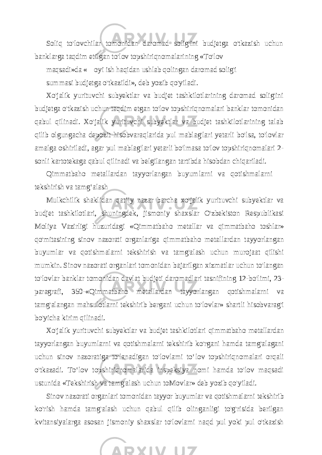 Soliq to&#39;lovchilar tomonidan daromad solig&#39;ini budjetga o&#39;tkazish uchun banklarga taqdim etilgan to&#39;lov topshiriqnomalarining «To&#39;lov maqsadi »da « __ oyi ish haqidan ushlab qolingan daromad solig&#39;i summasi budjetga o&#39;tkazildi », deb yozib qo&#39;yiladi. Xo&#39;jalik yurituvchi subyektlar va budjet tashkilotlarining daromad solig&#39;ini budjetga o&#39;tkazish uchun taqdim etgan to&#39;lov topshiriqnomalari banklar tomonidan qabul qilinadi. Xo&#39;jalik yurituvchi subyektlar va budjet tashkilotlarining talab qilib olgungacha depozit hisobvaraqlarida pul mablag&#39;lari yetarli bo&#39;lsa, to&#39;lovlar amalga oshiriladi, agar pul mablag&#39;lari yetarli bo&#39;lmasa to&#39;lov topshiriqnomalari 2- sonli kartotekaga qabul qilinadi va belgilangan tartibda hisobdan chiqariladi. Qimmatbaho metallardan tayyorlangan buyumlarni va qotishmalarni tekshirish va tamg ‘alash Mulkchilik shaklidan qat ’iy nazar barcha xo&#39;jalik yurituvchi subyektlar va budjet tashkilotlari, shuningdek, jismoniy shaxslar O&#39;zbekiston Respublikasi Moliya Vazirligi huzuridagi «Qimmatbaho metallar va qimmatbaho toshlar» qo&#39;mitasining sinov nazorati organlariga qimmatbaho metallardan tayyorlangan buyumlar va qotishmalarni tekshirish va tamg&#39;alash uchun murojaat qilishi mumkin. Sinov nazorati organlari tomonidan bajarilgan xizmatlar uchun to&#39;langan to&#39;lovlar banklar tomonidan davlat budjeti daromadlari tasnifining 12-bo&#39;limi, 23- paragrafi, 350-«Qimmatbaho metallardan tayyorlangan qotishmalarni va tamg&#39;alangan mahsulotlarni tekshirib bergani uchun to&#39;lovlar» shartli hisobvarag&#39;i bo&#39;yicha kirim qilinadi. Xo&#39;jalik yurituvchi subyektlar va budjet tashkilotlari qimmatbaho metallardan tayyorlangan buyumlarni va qotishmalarni tekshirib ko&#39;rgani hamda tamg&#39;alagani uchun sinov nazoratiga to&#39;lanadigan to&#39;lovlami to ‘lov topshiriqnomalari orqali o&#39;tkazadi. To‘lov topshiriqnomalarida inspeksiya nomi hamda to&#39;lov maqsadi ustunida «Tekshirish va tamg&#39;alash uchun toMovlar» deb yozib qo&#39;yiladi. Sinov nazorati organlari tomonidan tayyor buyumlar va qotishmalarni tekshirib ko&#39;rish hamda tamg&#39;alash uchun qabul qilib olinganligi to&#39;g&#39;risida berilgan kvitansiyalarga asosan jismoniy shaxslar to&#39;lovlami naqd pul yoki pul o&#39;tkazish 