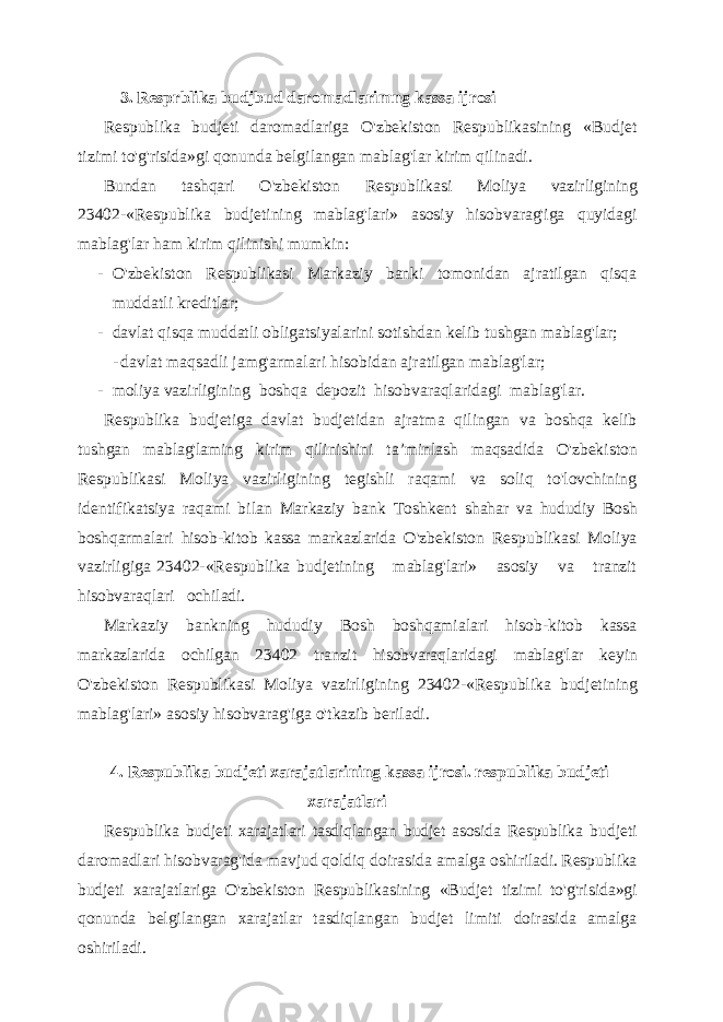 3. Resp r blika budj bud daromadlarimng kassa ijrosi Respublika budjeti daromadlariga O&#39;zbekiston Respublikasining «Budjet tizimi to&#39;g&#39;risida»gi qonunda belgilangan mablag&#39;lar kirim qilinadi. Bundan tashqari O&#39;zbekiston Respublikasi Moliya vazirligining 23402- «Respublika budjetining mablag&#39;lari» asosiy hisobvarag&#39;iga quyidagi mablag&#39;lar ham kirim qilinishi mumkin: - O&#39;zbekiston Respublikasi Markaziy banki tomonidan ajratilgan qisqa muddatli kreditlar; - davlat qisqa muddatli obligatsiyalarini sotishdan kelib tushgan mablag&#39;lar; - davlat maqsadli jamg&#39;armalari hisobidan ajratilgan mablag&#39;lar; - moliya vazirligining boshqa depozit hisobvaraqlaridagi mab lag&#39;lar. Respublika budjetiga davlat budjetidan ajratma qilingan va boshqa kelib tushgan mablag&#39;laming kirim qilinishini ta ’minlash maqsadida O&#39;zbekiston Respublikasi Moliya vazirligining tegishli raqami va soliq to&#39;lovchining identifikatsiya raqami bilan Markaziy bank Toshkent shahar va hududiy Bosh boshqarmalari hisob-kitob kassa markazlarida O&#39;zbekiston Respublikasi Moliya vazirligiga 23402-«Respublika budjetining mablag&#39;lari» asosiy va tranzit hisobvaraqlari ochiladi. Markaziy bankning hududiy Bosh boshqamialari hisob-kitob kassa markazlarida ochilgan 23402 tranzit hisobvaraqlaridagi mablag&#39;lar keyin O&#39;zbekiston Respublikasi Moliya vazirligining 23402- «Respublika budjetining mablag&#39;lari» asosiy hisobvarag&#39;iga o&#39;tkazib beriladi. 4. Respublika budjeti xarajatlarining kassa ijrosi. respublika budjeti xarajatlari Respublika budjeti xarajatlari tasdiqlangan budjet asosida Respublika budjeti daromadlari hisobvarag&#39;ida mavjud qoldiq doirasida amalga oshiriladi. Respublika budjeti xarajatlariga O&#39;zbekiston Respublikasining «Budjet tizimi to&#39;g&#39;risida»gi qonunda belgilangan xarajatlar tasdiqlangan budjet limiti doirasida amalga oshiriladi. 