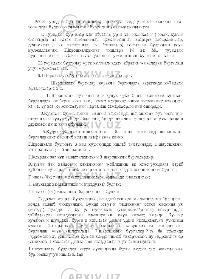  МСЗ туридаги бур г илар юмшо к , абразив, орасида у рта к атти к ликдаги то г жинслари б у лган к атламларни бур г илаш учун м у лжалланган. С туридаги бур г илар кам абразив, у рта к атти к ликдаги (гилли, к умли сланецлар ва г овак аргеллитлар, цементлашган кварцли алевролитлар, доломитлар, зич охактошлар ва бошкалар) жисларни бур г илаш учун м у лжалланган. Шарошкаларнинг тишлари М ва МС туридаги бур г иларникига нисбатан к ис к а, уларнинг у ткирлашиш бурчаги эса катта. СЗ туридаги бур г илар у рта к атти к ликдаги абразив жинсларни бур г илаш учун м у лжалланган. 6. Шарошкали бургиларнинг афзалликлари. Шарошкали бургилар куракли бургиларга караганда куйидаги афзаликларга эга: 1.Шарошкали бургиларнинг кудук туби билан контакти куракли бургиларга нисбатан анча кам, аммо уларнинг ишчи кисмининг узунлиги катта. Бу эса тог жинсларини парчалаш самарадорлигини оширади. 2.Куракли бургиларнинг тишига караганда, шарошкали бургиларнинг шарошкаси кудук тубида айланади, бунда шарошка тишларининг емирилиш даражаси анча кичик булади. 3.Кудук тубида шарошкаларнинг айланиши натижасида шарошкали бургиларнинг кисилиб колиш хавфи анча кичик. Шарошкали бургилар 3 хил куринишда ишлаб чикарилади; 1-шарошкали; 2-шарошкали; 3-шарошкали. Шулардан энг куп ишлатиладигани 3-шарошкали бур г илардир. Ювувчи ё ки хайдовчи каналининг жойлашиш ва конструкцияга к араб к уйидаги турларда ишлаб чи к арилади: Ц-марказдан ювиш тешиги б у лган; Г-чекка ( ё н) гидромонитор тешиклари ё рдамида ювиладиган; П-марказда хайдаш тешиги (продувка) б у лган; ПГ-чекка ( ё н) томонда хайдаш тешиги б у лган. Гидромониторли бургиларни (насадка) тешигини алмаштирса буладиган холда ишлаб чикарилади. Бунда ювувчи тешикнинг остки кисмида уя (гнездо) булади ва бу уя мустахкам (емирилмайдиган) материалдан тайёрланган насадкаларни алмаштириш учун хизмат килади. Бунинг кулайлиги шундаки, бургига хохлаган диаметрдаги насадкаларни урнатиш мумкин. 2-шарошкали бургилар юмшок ва ковушкок тог жинсларини бургилаш учун ишлатилади. 2-шарошкали бур г илар-2-та ё н томонда гидромонитор тешиклари б у лган холда ишлаб чи к арилади. Бу гидромонитор тешикларга хохлаган диаметрли насадкаларни урнатиш мумкин. 1-шарошкали бур г илар катта чу к урликда ё тган к атти к то г жинсларини бур г илаш учун ишлатилади. 