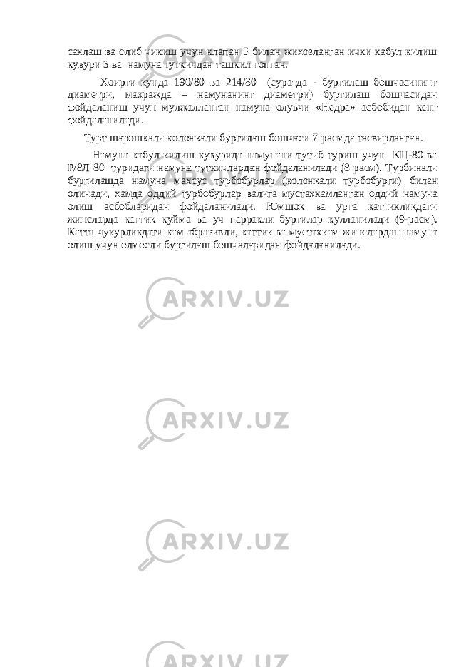 саклаш ва олиб чикиш учун клапан 5 билан жихозланган ички кабул килиш кувури 3 ва намуна туткичдан ташкил топган. Хоирги кунда 190/80 ва 214/80 (суратда - бургилаш бошчасининг диаметри, махражда – намунанинг диаметри) бургилаш бошчасидан фойдаланиш учун мулжалланган намуна олувчи «Недра» асбобидан кенг фойдаланилади. Т у рт шарошкали колонкали бур г илаш бошчаси 7 -р а смда тасвирланган. Намуна кабул килиш кувурида намунани тутиб туриш учун КЦ-80 ва Р/8Л-80 туридаги намуна туткичлардан фойдаланилади (8-расм). Турбинали бургилашда намуна махсус турбобурлар (колонкали турбобурги) билан олинади, хамда оддий турбобурлар валига мустахкамланган оддий намуна олиш асбобларидан фойдаланилади. Юмшок ва урта каттикликдаги жинсларда каттик куйма ва уч парракли бургилар кулланилади (9-расм). Катта чукурликдаги кам абразивли, каттик ва мустахкам жинслардан намуна олиш учун олмосли бургилаш бошчаларидан фойдаланилади. 