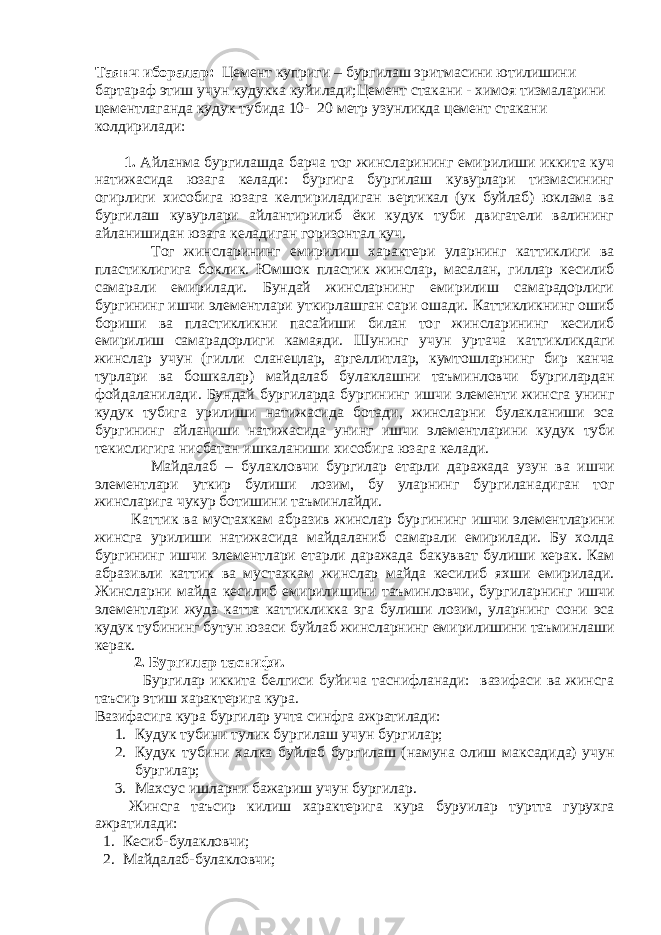 Таянч иборалар: Цемент куприги – бургилаш эритмасини ютилишини бартараф этиш учун кудукка куйилади;Цемент стакани - химоя тизмаларини цементлаганда кудук тубида 10 - 20 метр узунликда цемент стакани колдирилади: 1. Айланма бургилашда барча тог жинсларининг емирилиши иккита куч натижасида юзага келади: бургига бургилаш кувурлари тизмасининг огирлиги хисобига юзага келтириладиган вертикал (ук буйлаб) юклама ва бургилаш кувурлари айлантирилиб ёки кудук туби двигатели валининг айланишидан юзага келадиган горизонтал куч. То г жинсларининг емирилиш характери уларнинг к атти к лиги ва пластиклигига бо к лик. Юмшо к пластик жинслар, масалан, гиллар кесилиб самарали емирилади. Бундай жинсларнинг емирилиш самарадорлиги бур г ининг ишчи элементлари у ткирлашган сари ошади. К атти к ликнинг ошиб бориши ва пластикликни пасайиши билан то г жинсларининг кесилиб емирилиш самарадорлиги камаяди. Шунинг учун у ртача к атти к ликдаги жинслар учун (гилли сланецлар, аргеллитлар, к умтошларнинг бир к анча турлари ва бош к алар) майдалаб булаклашни таъминловчи бур г илардан фойдаланилади. Бундай бур г иларда бур г ининг ишчи элементи жинсга унинг к уду к тубига урилиши натижасида ботади, жинсларни б у лакланиши эса бур г ининг айланиши натижасида унинг ишчи элементларини к уду к туби текислигига нисбатан иш к аланиши хисобига юзага келади. Майдалаб – б у лакловчи бур г илар етарли даражада узун ва ишчи элементлари у ткир б у лиши лозим, бу уларнинг бур г иланадиган то г жинсларига чукур ботишини таъминлайди. К атти к ва мустахкам абразив жинслар бур г ининг ишчи элементларини жинсга урилиши натижасида майдаланиб самарали емирилади. Бу холда бур г ининг ишчи элементлари етарли даражада ба к увват б у лиши керак. Кам абразивли к атти к ва мустахкам жинслар майда кесилиб яхши емирилади. Жинсларни майда кесилиб емирилишини таъминловчи, бур г иларнинг ишчи элементлари жуда катта к атти к ликка эга б у лиши лозим, уларнинг сони эса к уду к тубининг бутун юзаси б у йлаб жинсларнинг емирилишини таъминлаши керак. 2. Бур г илар таснифи. Бур г илар иккита белгиси б у йича таснифланади: вазифаси ва жинсга таъсир этиш характерига кура. Вазифасига к у ра бургилар учта синфга ажратилади: 1. К уду к тубини т у ли к бур г илаш учун бур г илар; 2. К удук тубини хал к а б у йлаб бур г илаш (намуна олиш ма к садида) учун бур г илар; 3. Махсус ишларни бажариш учун бур г илар. Жинсга таъсир к илиш характерига к у ра бур у илар т у ртта гурухга ажратилади: 1. Кесиб-б у лакловчи; 2. Майдалаб-булакловчи; 