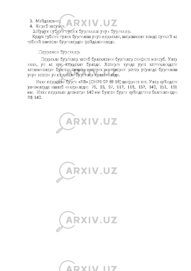 3. Майдаловчи; 4. К ириб-кесувчи. 3.Кудук тубини тулик бургилаш учун бургилар. Кудук тубини тулик бургилаш учун парракли, шарошкали хамда сунъий ва табиий олмосли бургилардан фойдаланилади. Парракли бургилар. Парракли бургилар кесиб-булакловчи бургилар синфига мансуб. Улар икки, уч ва куп парракли булади. Хозирги кунда урта каттикликдаги катламчалари булган юмшок пластик жинсларни ротор усулида бургилаш учун асосан уч парракли бургилар кулланилади. Икки парракли бур г и «2Л» (ОН26-02-88-68) шифрига эга. Улар к уйидаги у лчамларда ишлаб чи к арилади: 76, 93, 97, 112, 118, 132, 140, 151, 161 мм. Икки парракли диаметри 140 мм б у лган бур г и к уйидагича белгиланади: 2Л-140. 