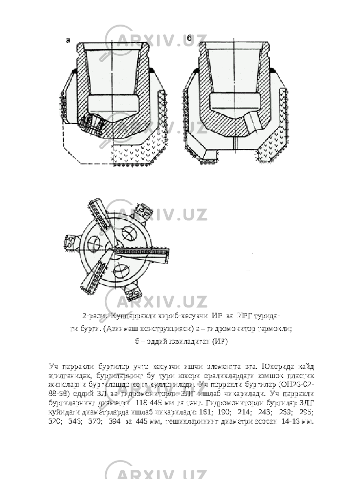 2-расм. К у ппарракли к ириб-кесувчи ИР ва ИРГ турида- ги бур г и. (Азинмаш конструкцияси) а – гидромонитор тармо к ли; б – оддий ювиладиган (ИР) Уч парракли бур г илар учта кесувчи ишчи элементга эга. Юкорида к айд этилганидек, бур г иларнинг бу тури юкори орали к лардаги юмшо к пластик жинсларни бур г илашда кенг ку лланилади. Уч парракли бургилар (ОН26-02- 88-68) оддий 3Л ва гидромониторли ЗЛГ ишлаб чи к арилади. Уч парракли бур г иларнинг диаметри 118-445 мм га тенг. Гидромониторли бургилар ЗЛГ к уйидаги диаметрларда ишлаб чи к арилади: 161; 190; 214; 243; 269; 295; 320; 346; 370; 394 ва 445 мм, тешикларининг диаметри асосан 14-16 мм. 