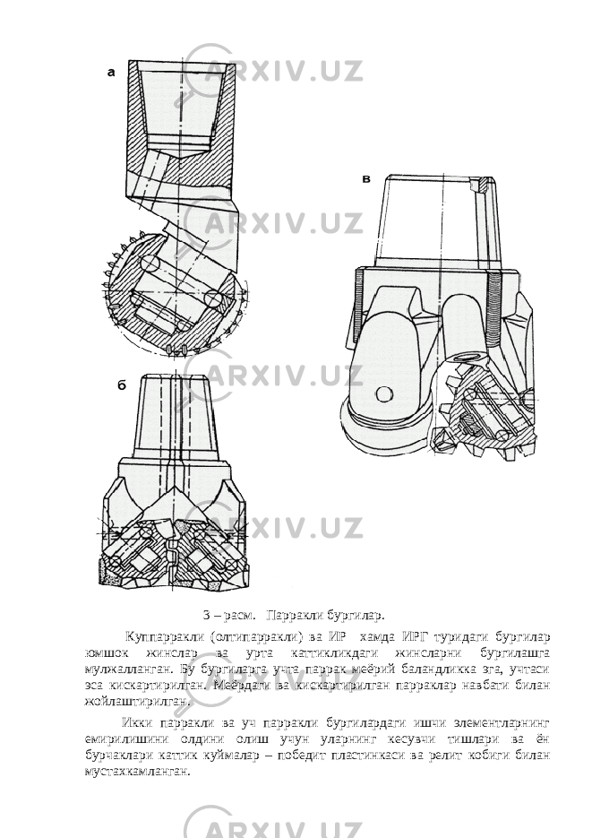  3 – расм. Парракли бур г илар. К у ппарракли (олтипарракли) ва ИР хамда ИРГ туридаги бур г илар юмшо к жинслар ва у рта катти к ликдаги жинсларни бур г илашга м у лжалланган. Бу бур г иларга учта паррак меёрий баландликка эга, учтаси эса к ис к артирилган. Меёрдаги ва к ис к артирилган парраклар навбати билан жойлаштирилган. Икки парракли ва уч парракли бургилардаги ишчи элементларнинг емирилишини олдини олиш учун уларнинг кесувчи тишлари ва ён бурчаклари каттик к уймалар – победит пластинкаси ва релит к оби г и билан мустахкамланган. 