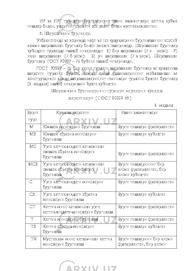  ИР ва ИРГ туридаги бур г иларнинг ишчи элементлари к атти к куйма тишлар билан, уларнинг орали г и эса релит билан мустахкамланган. 5. Шарошкали бургилар. Узбекистонда ва хорижда нефт ва газ кудукларини бургилашнинг асосий хажми шарошкали бургилар билан амалга оширилади. Шар ошкали бур г илар к уйидаги турларда ишлаб чикарилади: 1) бир шарошкали (7-а - расм); 2) икки шарошкали (7-б-расм); 3) уч шарошкали (7-в-расм). Шарошкали бур г илар ГОСТ 20692 – 75 б у йича ишлаб чи к арилади. ГОСТ 20692 – 75 бир к анча турдаги шарошкали бур г илар ва ку лланиш шароити турлича б у лган, х амда ювиш тешикларининг жойлашиши ва конструкцияси хамда шарошкаларининг таянчлари турлича б у лган бур г илар (1 -жадвал) ишлаб чи к аришни й у лга ку йилган. Шарошкали бур г иларнинг турлари ва уларни ку ллаш ш ароитлари ( ГОСТ 20692-75 ) 1- жадвал Бур г и тури К уллаш шароити Ишчи элементлари М Юмшо к жинсларни бур г илаш Бур г и тишлари фрезерланган МЗ Юмшо к абразив жинсларни бур г илаш Бур г и тишлари куй илган МС У рта к атти к ликдаги катламчали юмшо к абразив жинсларни бур г илаш Бур г и тишлари фрезерланган МСЗ У рта к атти к ликдаги к атламчали юмшо к абразив жинсларни бур г илаш Бур г и тишларининг бир к исми фрезерланган, бир к исми к уйилган С У рта к атти к ликдаги жинсларни бур г илаш Бур г и тишлари фрезерланган СЗ У рта к атти к ликдаги абразив жинсларни бур г илаш Бур г и тишлари к уйилган СТ К атти к жинс катламчали урта к атти к ликдаги жинсларни бур г илаш Бур г и тишлари фрезерланган Т К атти к жинсларни бур г илаш Бур г и тишлари фрезерланган ТЗ К атти к абразив жинсларни бур г илаш Бур г и тишлари к уйилган ТК Мустахкам жинс к атламчали к атти к жинсларни бур г илаш Бур г и тишларини бир к исми фрезерланган, бир кисми 