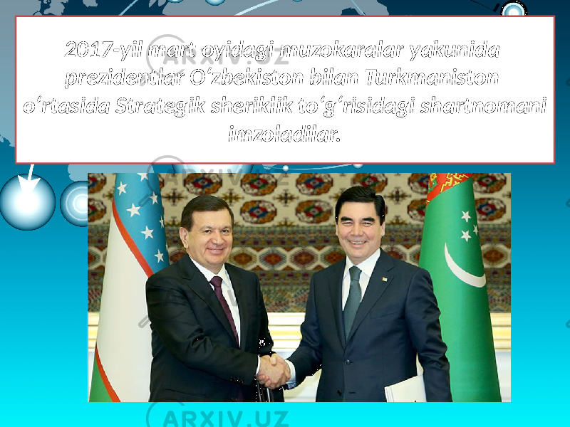2017-yil mart oyidagi muzokaralar yakunida prezidentlar O‘zbekiston bilan Turkmaniston o‘rtasida Strategik sheriklik to‘g‘risidagi shartnomani imzoladilar. 