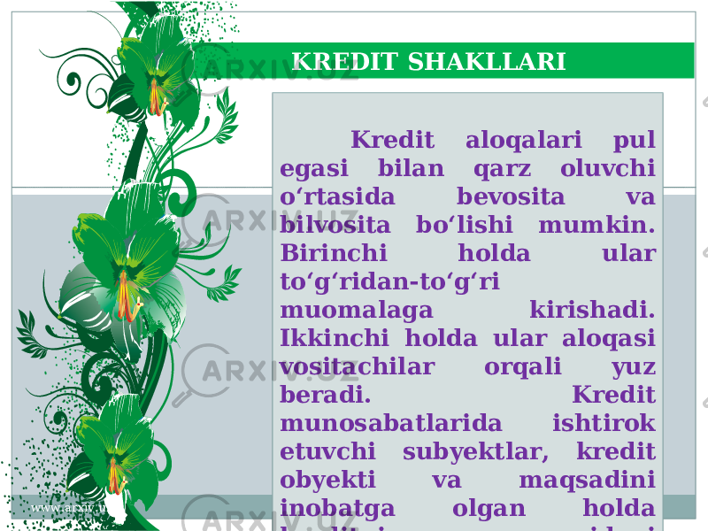 KREDIT SHAKLLARI Kredit aloqalari pul egasi bilan qarz oluvchi o‘rtasida bevosita va bilvosita bo‘lishi mumkin. Birinchi holda ular to‘g‘ridan-to‘g‘ri muomalaga kirishadi. Ikkinchi holda ular aloqasi vositachilar orqali yuz beradi. Kredit munosabatlarida ishtirok etuvchi subyektlar, kredit obyekti va maqsadini inobatga olgan holda kreditning quyidagi shakllari mavjud: www.arxiv.uz06 1E 2430 2A20232D 04201D 21 3127 07 2D 2A1E 3127 1E 242A35 202B 32 29 