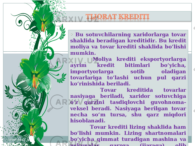 • Bu sotuvchilarning xaridorlarga tovar shaklida beradigan kreditidir. Bu kredit moliya va tovar krediti shaklida bo‘lishi mumkin. Moliya krediti eksportyorlarga ayrim kredit bitimlari bo‘yicha, importyorlarga sotib oladigan tovarlariga to‘lashi uchun pul qarzi ko‘rinishida beriladi. Tovar kreditida tovarlar nasiyaga beriladi, xaridor sotuvchiga o‘z qarzini tasdiqlovchi guvohnoma- veksel beradi. Nasiyaga berilgan tovar necha so‘m tursa, shu qarz miqdori hisoblanadi. Tovar krediti lizing shaklida ham bo‘lishi mumkin. Lizing shartnomalari bo‘yicha qimmat turadigan mashina va uskunalar qarzga (ijaraga) olib ishlatiladi.www.arxiv.uz2909 04 292F 3124 3127 0B 13 2235 203126 21 32 0B 09 2B 24 2D 2B 2F 0B 09 2A 2A 27 20292F 