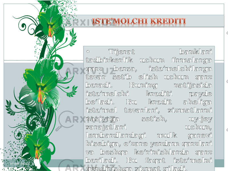 • Tijorat banklari tadbirkorlik uchun firmalarga qarz bersa, iste’molchilarga tovar sotib olish uchun qarz beradi. Buning natijasida iste’molchi krediti paydo bo‘ladi. Bu kredit aholiga iste’mol tovarlari, xizmatlarni nasiyaga sotish, uy-joy xarajatlari uchun, lombardlardagi mulk garovi hisobiga, o‘zaro yordam qarzlari va boshqa ko‘rinishlarda qarz beriladi. Bu faqat iste’molni qondirishga xizmat qiladi. www.arxiv.uz38 09 21 25 21 2A 20 2A 20 2B 3A 23 2F 2D 2A 25 