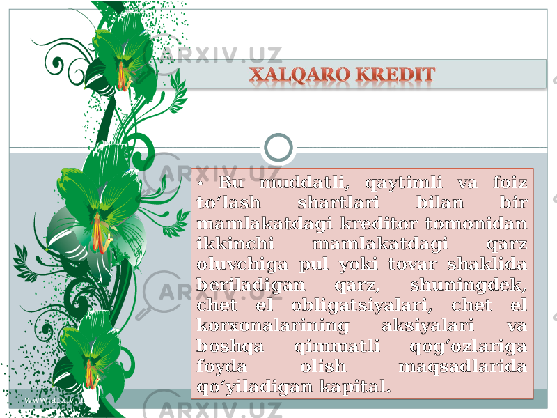 • Bu muddatli, qaytimli va foiz to‘lash shartlari bilan bir mamlakatdagi kreditor tomonidan ikkinchi mamlakatdagi qarz oluvchiga pul yoki tovar shaklida beriladigan qarz, shuningdek, chet el obligatsiyalari, chet el korxonalarining aksiyalari va boshqa qimmatli qog‘ozlariga foyda olish maqsadlarida qo‘yiladigan kapital. www.arxiv.uz2909 04 21 3122 20 24 2A1E 2E 32 2A24 39 2524 