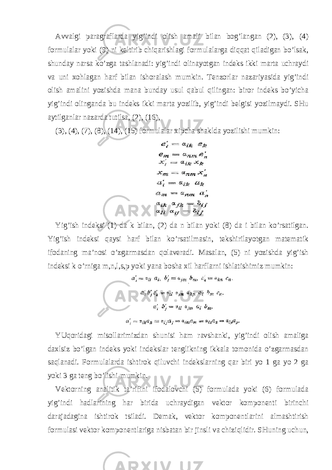 Avvalgi paragraflarda yig’indi olish amali bilan bog’langan (2), (3), (4) formulalar yoki (9) ni keltirib chiqarishlagi formulalarga diqqat qiladigan bo’lsak, shunday narsa ko’zga tashlanadi: yig’indi olinayotgan indeks ikki marta uchraydi va uni xohlagan harf bilan ishoralash mumkin. Tenzorlar nazariyasida yig’indi olish amalini yozishda mana bunday usul qabul qilingan: biror indeks bo’yicha yig’indi olinganda bu indeks ikki marta yozilib, yig’indi belgisi yozilmaydi. SHu aytilganlar nazarda tutilsa, (2), (16), (3), (4), (7), (8), (14), (15) formulalar xipcha shaklda yozilishi mumkin: Yig’ish indeksi (1) da k bilan, (2) da n bilan yoki (8) da i bilan ko’rsatilgan. Yig’ish indeksi qaysi harf bilan ko’rsatilmasin, tekshirilayotgan matematik ifodaning ma’nosi o’zgarmasdan qolaveradi. Masalan, (5) ni yozishda yig’ish indeksi k o’rniga m,n,l,s,p yoki yana bosha xil harflarni ishlatishimiz mumkin: YUqoridagi misollarimizdan shunisi ham ravshanki, yig’indi olish amaliga daxlsiz bo’lgan indeks yoki indekslar tenglikning ikkala tomonida o’zgarmasdan saqlanadi. Formulalarda ishtirok qiluvchi indekslarning qar biri yo 1 ga yo 2 ga yoki 3 ga teng bo’lishi mumkin. Vektorning analitik ta’rifini ifodalovchi (5) formulada yoki (6) formulada yig’indi hadlarining har birida uchraydigan vektor komponenti birinchi darajadagina ishtirok tsiladi. Demak, vektor komponentlarini almashtirish formulasi vektor komponentlariga nisbatan bir jinsli va chiziqlidir. SHuning uchun, 