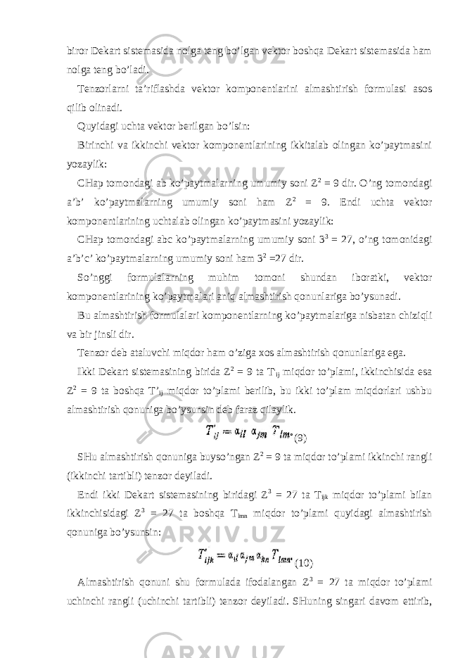 biror Dekart sistemasida nolga teng bo’lgan vektor boshqa Dekart sistemasida ham nolga teng bo’ladi. Tenzorlarni ta’riflashda vektor komponentlarini almashtirish formulasi asos qilib olinadi. Quyidagi uchta vektor berilgan bo’lsin: Birinchi va ikkinchi vektor komponentlarining ikkitalab olingan ko’paytmasini yozaylik: CHap tomondagi ab ko’paytmalarning umumiy soni Z 2 = 9 dir. O’ng tomondagi a’b’ ko’paytmalarning umumiy soni ham Z 2 = 9. Endi uchta vektor komponentlarining uchtalab olingan ko’paytmasini yozaylik: CHap tomondagi abc ko’paytmalarning umumiy soni 3 3 = 27, o’ng tomonidagi a’b’c’ ko’paytmalarning umumiy soni ham 3 2 =27 dir. So’nggi formulalarning muhim tomoni shundan iboratki, vektor komponentlarining ko’paytmalari aniq almashtirish qonunlariga bo’ysunadi. Bu almashtirish formulalari komponentlarning ko’paytmalariga nisbatan chiziqli va bir jinsli dir. Tenzor deb ataluvchi miqdor ham o’ziga xos almashtirish qonunlariga ega. Ikki Dekart sistemasining birida Z 2 = 9 ta T&#39; ij miqdor to’plami, ikkinchisida esa Z 2 = 9 ta boshqa T’ ij miqdor to’plami berilib, bu ikki to’plam miqdorlari ushbu almashtirish qonuniga bo’ysunsin deb faraz qilaylik. (9) SHu almashtirish qonuniga buyso’ngan Z 2 = 9 ta miqdor to’plami ikkinchi rangli (ikkinchi tartibli) tenzor deyiladi. Endi ikki Dekart sistemasining biridagi Z 3 = 27 ta T ijk miqdor to’plami bilan ikkinchisidagi Z 3 = 27 ta boshqa T lmn miqdor to’plami quyidagi almashtirish qonuniga bo’ysunsin: (10) Almashtirish qonuni shu formulada ifodalangan Z 3 = 27 ta miqdor to’plami uchinchi rangli (uchinchi tartibli) tenzor deyiladi. SHuning singari davom ettirib, 