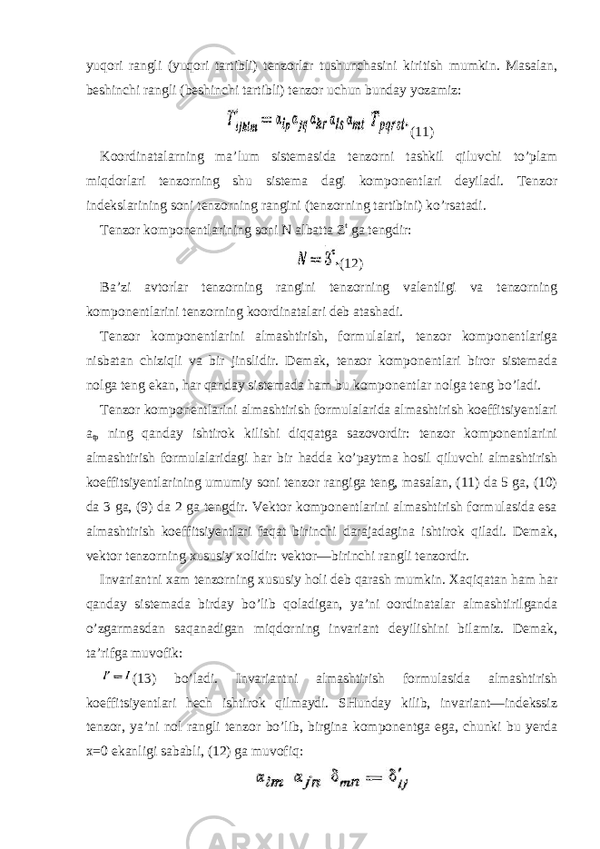 yuqori rangli (yuqori tartibli) tenzorlar tushunchasini kiritish mumkin. Masalan, beshinchi rangli (beshinchi tartibli) tenzor uchun bunday yozamiz: (11) Koordinatalarning ma’lum sistemasida tenzorni tashkil qiluvchi to’plam miqdorlari tenzorning shu sistema dagi komponentlari deyiladi. Tenzor indekslarining soni tenzorning rangini (tenzorning tartibini) ko’rsatadi. Tenzor komponentlarining soni N albatta Z t ga tengdir: (12) Ba’zi avtorlar tenzorning rangini tenzorning valentligi va tenzorning komponentlarini tenzorning koordinatalari deb atashadi. Tenzor komponentlarini almashtirish, formulalari, tenzor komponentlariga nisbatan chiziqli va bir jinslidir. Demak, tenzor komponentlari biror sistemada nolga teng ekan, har qanday sistemada ham bu komponentlar nolga teng bo’ladi. Tenzor komponentlarini almashtirish formulalarida almashtirish koeffitsiyentlari a tp ning qanday ishtirok kilishi diqqatga sazovordir: tenzor komponentlarini almashtirish formulalaridagi har bir hadda ko’paytma hosil qiluvchi almashtirish koeffitsiyentlarining umumiy soni tenzor rangiga teng, masalan, (11) da 5 ga, (10) da 3 ga, (9) da 2 ga tengdir. Vektor komponentlarini almashtirish formulasida esa almashtirish koeffitsiyentlari faqat birinchi darajadagina ishtirok qiladi. Demak, vektor tenzorning xususiy xolidir: vektor—birinchi rangli tenzordir. Invariantni xam tenzorning xususiy holi deb qarash mumkin. Xaqiqatan ham har qanday sistemada birday bo’lib qoladigan, ya’ni oordinatalar almashtirilganda o’zgarmasdan saqanadigan miqdorning invariant deyilishini bilamiz. Demak, ta’rifga muvofik: (13) bo’ladi. Invariantni almashtirish formulasida almashtirish koeffitsiyentlari hech ishtirok qilmaydi. SHunday kilib, invariant—indekssiz tenzor, ya’ni nol rangli tenzor bo’lib, birgina komponentga ega, chunki bu yerda x=0 ekanligi sababli, (12) ga muvofiq: 