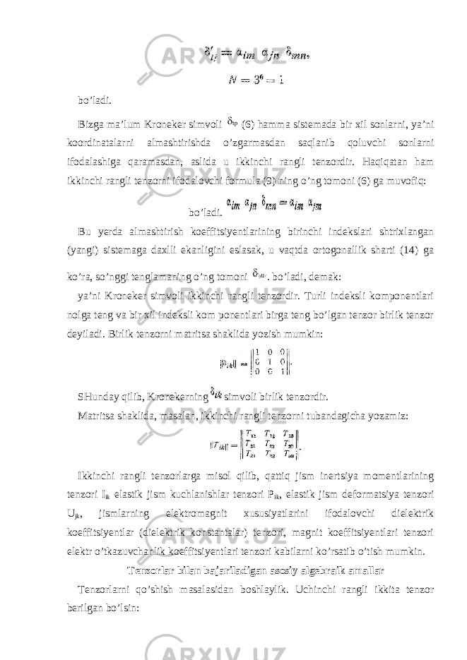 bo’ladi. Bizga ma’lum Kroneker simvoli (6) hamma sistemada bir xil sonlarni, ya’ni koordinatalarni almashtirishda o’zgarmasdan saqlanib qoluvchi sonlarni ifodalashiga qaramasdan, aslida u ikkinchi rangli tenzordir. Haqiqatan ham ikkinchi rangli tenzorni ifodalovchi formula (9) ning o’ng tomoni (6) ga muvofiq: bo’ladi. Bu yerda almashtirish koeffitsiyentlarining birinchi indekslari shtrixlangan (yangi) sistemaga daxlli ekanligini eslasak, u vaqtda ortogonallik sharti (14) ga ko’ra, so’nggi tenglamaning o’ng tomoni . bo’ladi, demak: ya’ni Kroneker simvoli ikkinchi rangli tenzordir. Turli indeksli komponentlari nolga teng va bir xil indeksli kom ponentlari birga teng bo’lgan tenzor birlik tenzor deyiladi. Birlik tenzorni matritsa shaklida yozish mumkin: SHunday qilib, Kronekerning simvoli birlik tenzordir. Matritsa shaklida, masalan, ikkinchi rangli tenzorni tubandagicha yozamiz: Ikkinchi rangli tenzorlarga misol qilib, qattiq jism inertsiya momentlarining tenzori I ik elastik jism kuchlanishlar tenzori P ik , elastik jism deformatsiya tenzori U jk , jismlarning elektromagnit xususiyatlarini ifodalovchi dielektrik koeffitsiyentlar (dielektrik konstantalar) tenzori, magnit koeffitsiyentlari tenzori elektr o’tkazuvchanlik koeffitsiyentlari tenzori kabilarni ko’rsatib o’tish mumkin. Tenzorlar bilan bajariladigan asosiy algebraik amallar Tenzorlarni qo’shish masalasidan boshlaylik. Uchinchi rangli ikkita tenzor berilgan bo’lsin: 