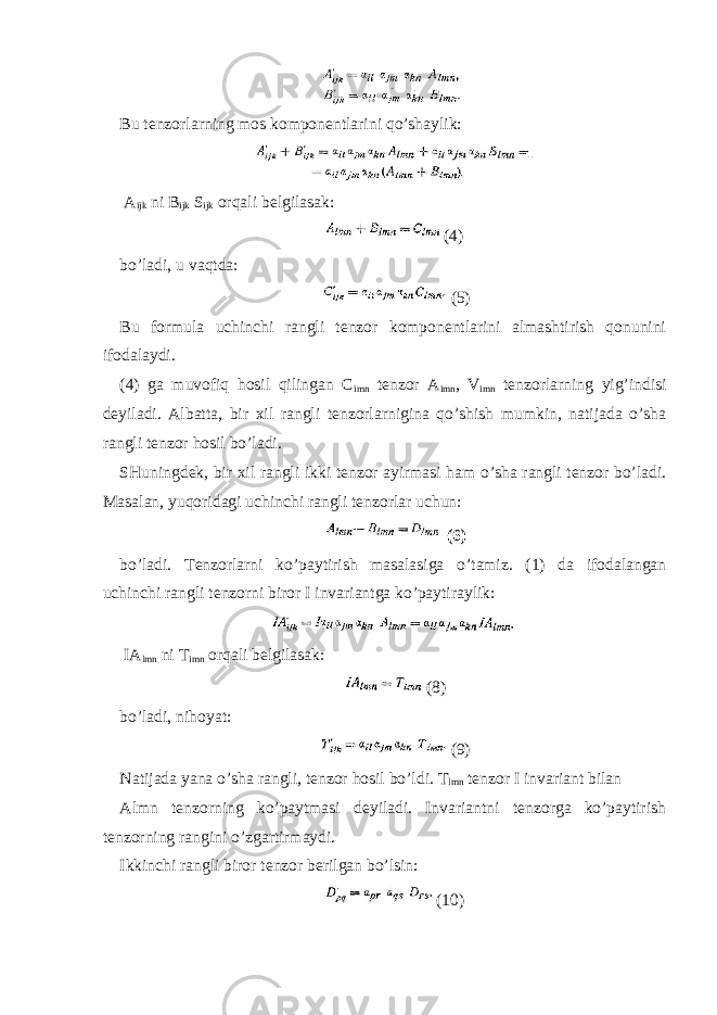 Bu tenzorlarning mos komponentlarini qo’shaylik: A ijk ni B ijk S ijk orqali belgilasak: (4) bo’ladi, u vaqtda: (5) Bu formula uchinchi rangli tenzor komponentlarini almashtirish qonunini ifodalaydi. (4) ga muvofiq hosil qilingan C imn tenzor A imn , V imn tenzorlarning yig’indisi deyiladi. Albatta, bir xil rangli tenzorlarnigina qo’shish mumkin, natijada o’sha rangli tenzor hosil bo’ladi. SHuningdek, bir xil rangli ikki tenzor ayirmasi ham o’sha rangli tenzor bo’ladi. Masalan, yuqoridagi uchinchi rangli tenzorlar uchun: (6) bo’ladi. Tenzorlarni ko’paytirish masalasiga o’tamiz. (1) da ifodalangan uchinchi rangli tenzorni biror I invariantga ko’paytiraylik: IA lmn ni T imn orqali belgilasak: (8) bo’ladi, nihoyat: (9) Natijada yana o’sha rangli, tenzor hosil bo’ldi. T lmn tenzor I invariant bilan Almn tenzorning ko’paytmasi deyiladi. Invariantni tenzorga ko’paytirish tenzorning rangini o’zgartirmaydi. Ikkinchi rangli biror tenzor berilgan bo’lsin: (10) 