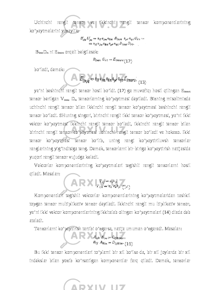 Uchinchi rangli tenzor va ikkinchi rangli tenzor komponentlarining ko’paytmalarini yozaylik: B lmn D rs ni E lmnrs orqali belgilasak: (12) bo’ladi, demak: (13) ya’ni beshinchi rangli tenzor hosil bo’ldi. (12) ga muvofiq: hosil qilingan E imnrs tenzor berilgan V imn , D rs tenzorlarning ko’paytmasi deyiladi. Bizning misolimizda uchinchi rangli tenzor bilan ikkinchi rangli tenzor ko’paytmasi beshinchi rangli tenzor bo’ladi. SHuning singari, birinchi rangli ikki tenzor ko’paytmasi, ya’ni ikki vektor ko’paytmasi ikkinchi rangli tenzor bo’ladi, ikkinchi rangli tenzor bilan birinchi rangli tenzor ko’paytmasi uchinchi rangli tenzor bo’ladi va hokazo. Ikki tenzor ko’paytmasi tenzor bo’lib, uning rangi ko’paytiriluvsh tenzorlar ranglarining yig’indisiga teng. Demak, tenzorlarni bir-biriga ko’paytirish natijasida yuqori rangli tenzor vujudga keladi. Vektorlar komponentlarining ko’paytmalari tegishli rangli tenzorlarni hosil qiladi. Masalan: (14) Komponentlari tegishli vektorlar komponentlarining ko’paytmalaridan tashkil topgan tenzor multiplikativ tenzor deyiladi. Ikkinchi rangli mu ltiplikativ tenzor, ya’ni ikki vektor komponentlarining ikkitalab olingan ko’paytmalari (14) diada deb ataladi. Tenzorlarni ko’paytirish tartibi o’zgarsa, natija umuman o’zgaradi. Masalan: (16) Bu ikki tenzor komponentlari to’plami bir xil bo’lsa-da, bir xil joylarda bir xil indekslar bilan yozib ko’rsatilgan komponentlar farq qiladi. Demak, tenzorlar 